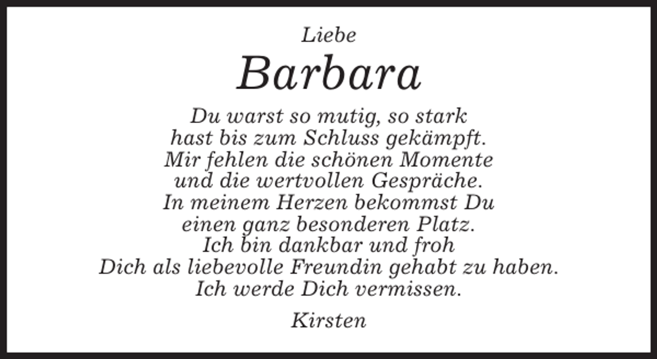 <p>Barbara<br />Liebe<br />Du warst so mutig, so stark<br />hast bis zum Schluss gekämpft.<br />Mir fehlen die schönen Momente<br />und die wertvollen Gespräche.<br />In meinem Herzen bekommst Du<br />einen ganz besonderen Platz.<br />Ich bin dankbar und froh<br />Dich als liebevolle Freundin gehabt zu haben.<br />Ich werde Dich vermissen.<br />Kirsten</p>