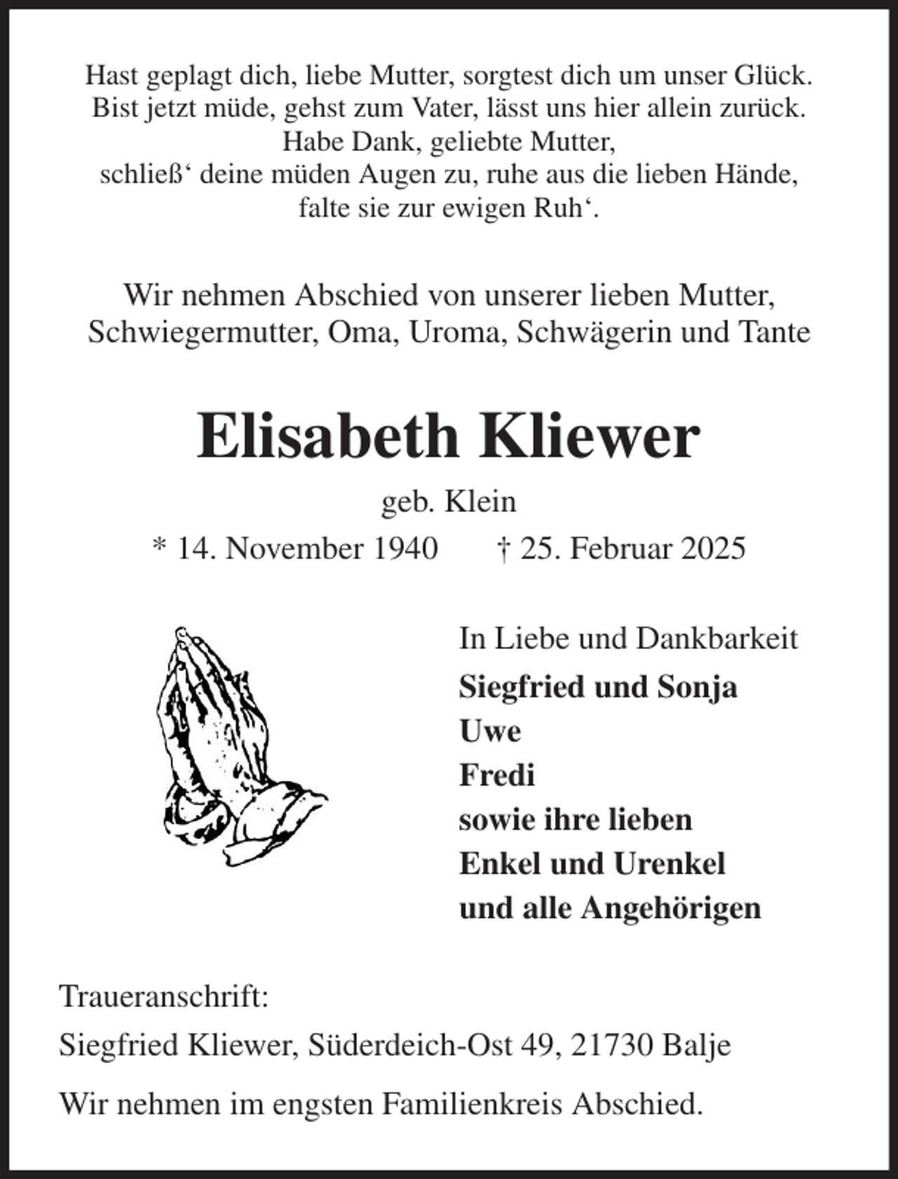 <p>Hast geplagt dich, liebe Mutter, sorgtest dich um unser Glück.<br />Bist jetzt müde, gehst zum Vater, lässt uns hier allein zurück.<br />Habe Dank, geliebte Mutter,<br />schließ' deine müden Augen zu, ruhe aus die lieben Hände,<br />falte sie zur ewigen Ruh'.<br />Wir nehmen Abschied von unserer lieben Mutter,<br />Schwiegermutter, Oma, Uroma, Schwägerin und Tante<br />Elisabeth Kliewer<br />geb. Klein<br />* 14. November 1940 † 25. Februar 2025<br />In Liebe und Dankbarkeit<br />Siegfried und Sonja<br />Uwe<br />Fredi<br />sowie ihre lieben<br />Enkel und Urenkel<br />und alle Angehörigen<br />Traueranschrift:<br />Siegfried Kliewer, Süderdeich-Ost 49, 21730 Balje<br />Wir nehmen im engsten Familienkreis Abschied.</p>