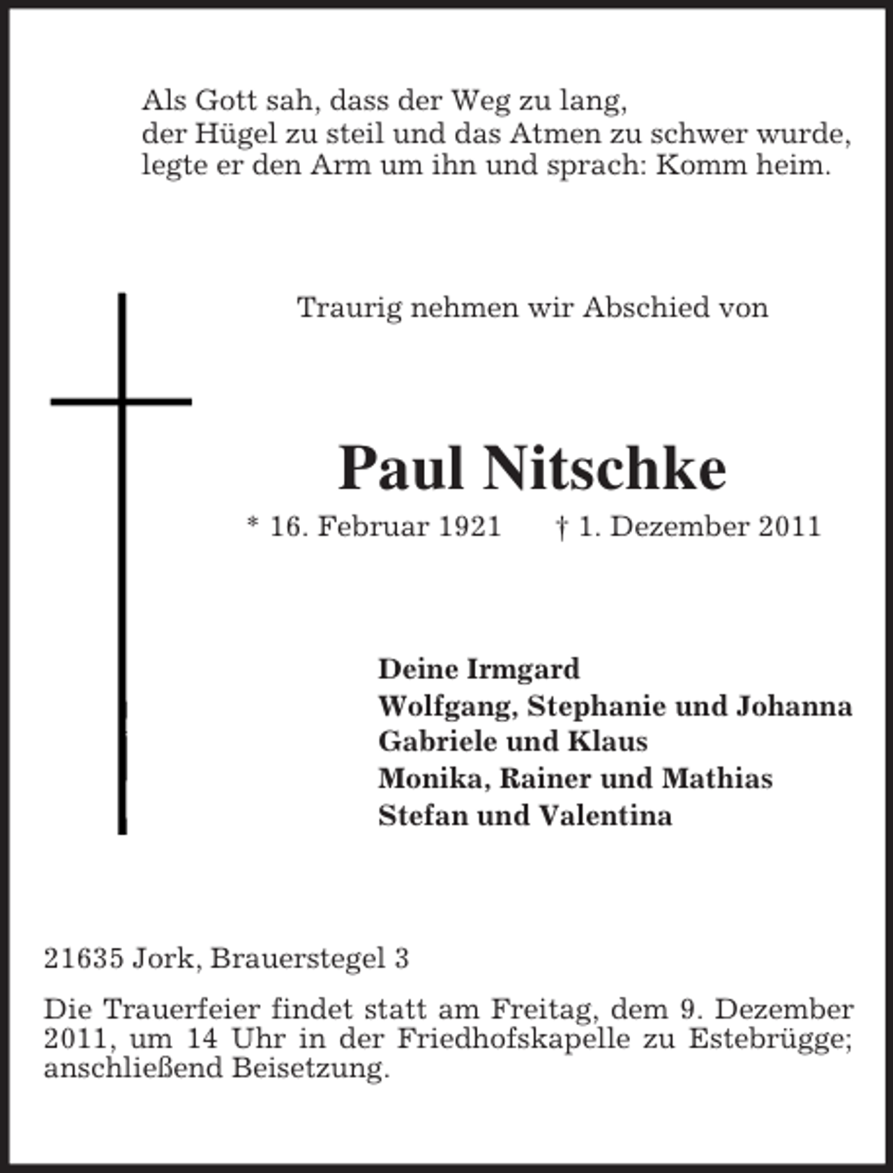 <p>Als Gott sah, dass der Weg zu lang,<br />der Hügel zu steil und das Atmen zu schwer wurde,<br />legte er den Arm um ihn und sprach: Komm heim.<br />Traurig nehmen wir Abschied von<br />Paul Nitschke<br />* 16. Februar 1921 † 1. Dezember 2011<br />Deine Irmgard<br />Wolfgang, Stephanie und Johanna<br />Gabriele und Klaus<br />Monika, Rainer und Mathias<br />Stefan und Valentina<br />21635 Jork, Brauerstegel 3<br />Die Trauerfeier findet statt am Freitag, dem 9. Dezember 2011, um 14 Uhr in der Friedhofskapelle zu Estebrügge; anschließend Beisetzung.</p>