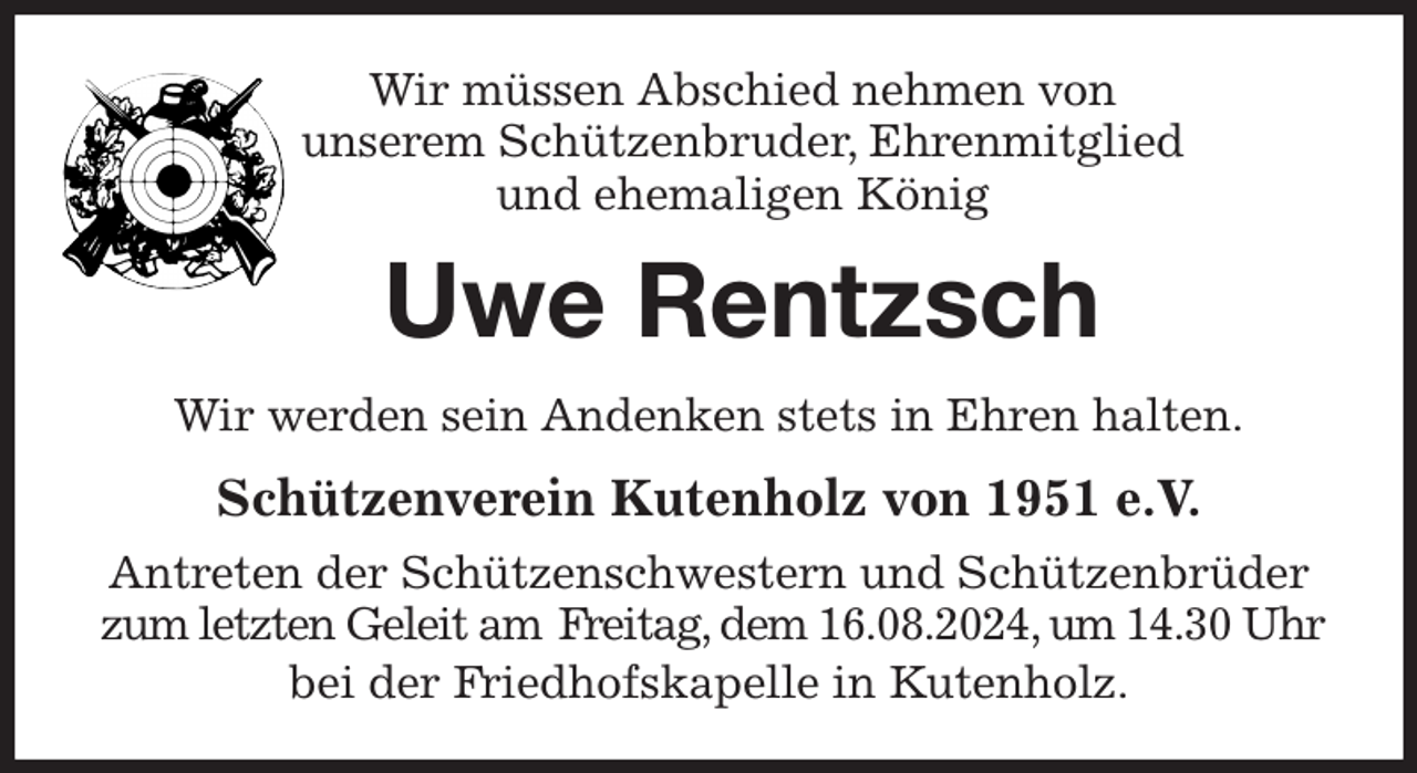 <p>Wir müssen Abschied nehmen von<br />unserem Schützenbruder, Ehrenmitglied<br />und ehemaligen König<br />Uwe Rentzsch<br />Wir werden sein Andenken stets in Ehren halten.<br />Schützenverein Kutenholz von 1951 e.V.<br />Antreten der Schützenschwestern und Schützenbrüder zum letzten Geleit am Freitag, dem 16.08.2024, um 14.30 Uhr<br />bei der Friedhofskapelle in Kutenholz.</p>
