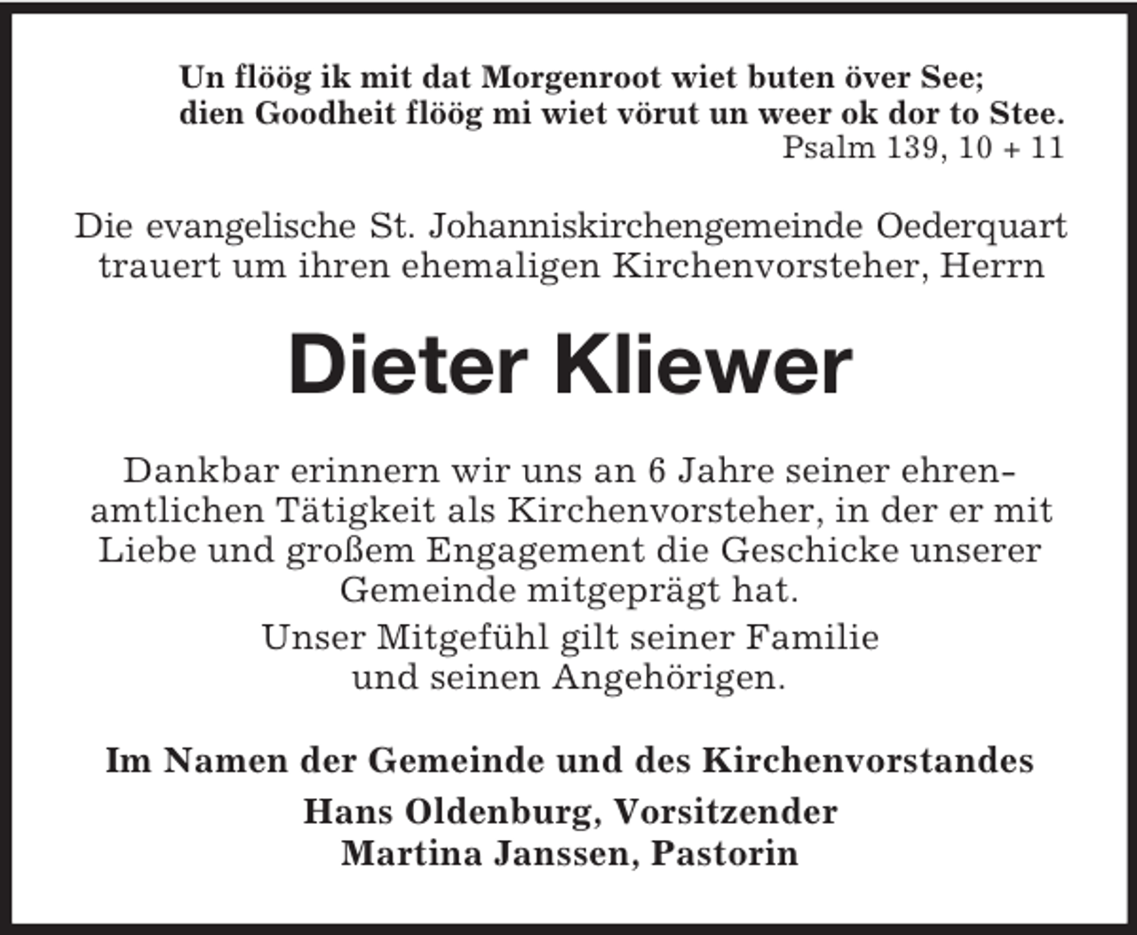 <p>Un flöög ik mit dat Morgenroot wiet buten över See;<br />dien Goodheit flöög mi wiet vörut un weer ok dor to Stee.<br />Psalm 139, 10 + 11</p><p>Die evangelische St. Johanniskirchengemeinde Oederquart<br />trauert um ihren ehemaligen Kirchenvorsteher, Herrn</p><p>Dieter Kliewer<br />Dankbar erinnern wir uns an 6 Jahre seiner ehrenamtlichen Tätigkeit als Kirchenvorsteher, in der er mit<br />Liebe und großem Engagement die Geschicke unserer<br />Gemeinde mitgeprägt hat.<br />Unser Mitgefühl gilt seiner Familie<br />und seinen Angehörigen.<br />Im Namen der Gemeinde und des Kirchenvorstandes<br />Hans Oldenburg, Vorsitzender<br />Martina Janssen, Pastorin</p>