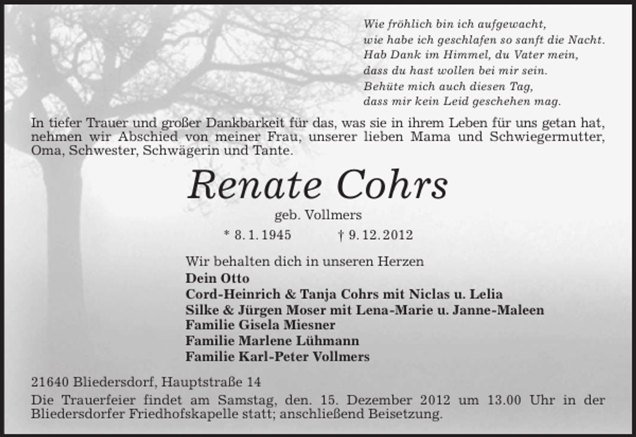 <p>Wie fröhlich bin ich aufgewacht,<br />wie habe ich geschlafen so sanft die Nacht.<br />Hab Dank im Himmel, du Vater mein,<br />dass du hast wollen bei mir sein.<br />Behüte mich auch diesen Tag,<br />dass mir kein Leid geschehen mag.</p>
<p>In tiefer Trauer und großer Dankbarkeit für das, was sie in ihrem Leben für uns getan hat,<br />nehmen wir Abschied von meiner Frau, unserer lieben Mama und Schwiegermutter,<br />Oma, Schwester, Schwägerin und Tante.</p>
<p>Renate Cohrs<br />geb. Vollmers<br />* 8. 1. 1945<br />† 9. 12. 2012<br />Wir behalten dich in unseren Herzen<br />Dein Otto<br />Cord-Heinrich &amp; Tanja Cohrs mit Niclas u. Lelia<br />Silke &amp; Jürgen Moser mit Lena-Marie u. Janne-Maleen<br />Familie Gisela Miesner<br />Familie Marlene Lühmann<br />Familie Karl-Peter Vollmers<br />21640 Bliedersdorf, Hauptstraße 14<br />Die Trauerfeier findet am Samstag, den. 15. Dezember 2012 um 13.00 Uhr in der<br />Bliedersdorfer Friedhofskapelle statt; anschließend Beisetzung.</p>