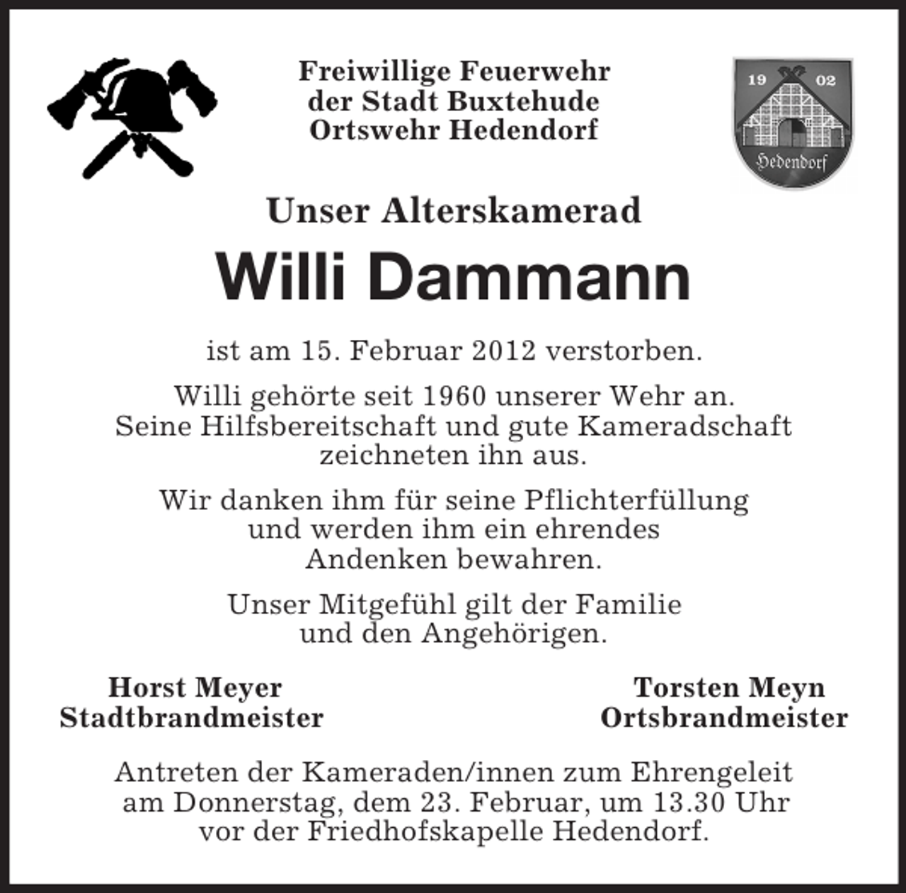 <p>Freiwillige Feuerwehr<br />der Stadt Buxtehude<br />Ortswehr Hedendorf<br />Unser Alterskamerad<br />Willi Dammann<br />ist am 15. Februar 2012 verstorben.<br />Willi gehörte seit 1960 unserer Wehr an.<br />Seine Hilfsbereitschaft und gute Kameradschaft<br />zeichneten ihn aus.<br />Wir danken ihm für seine Pflichterfüllung<br />und werden ihm ein ehrendes<br />Andenken bewahren.<br />Unser Mitgefühl gilt der Familie<br />und den Angehörigen.<br />Horst Meyer Torsten Meyn<br />Stadtbrandmeister Ortsbrandmeister<br />Antreten der Kameraden/innen zum Ehrengeleit<br />am Donnerstag, dem 23. Februar, um 13.30 Uhr<br />vor der Friedhofskapelle Hedendorf.</p>