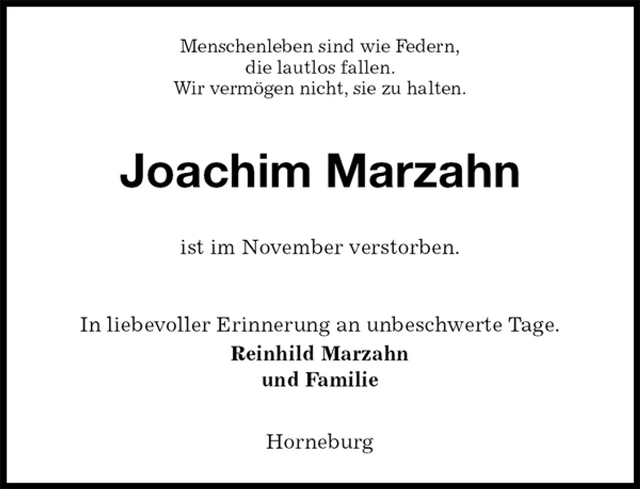 <p>Menschenleben sind wie Federn,<br />die lautlos fallen.<br />Wir vermögen nicht, sie zu halten.<br />Joachim Marzahn<br />ist im November verstorben.<br />In liebevoller Erinnerung an unbeschwerte Tage.<br />Reinhild Marzahn<br />und Familie<br />Horneburg</p>