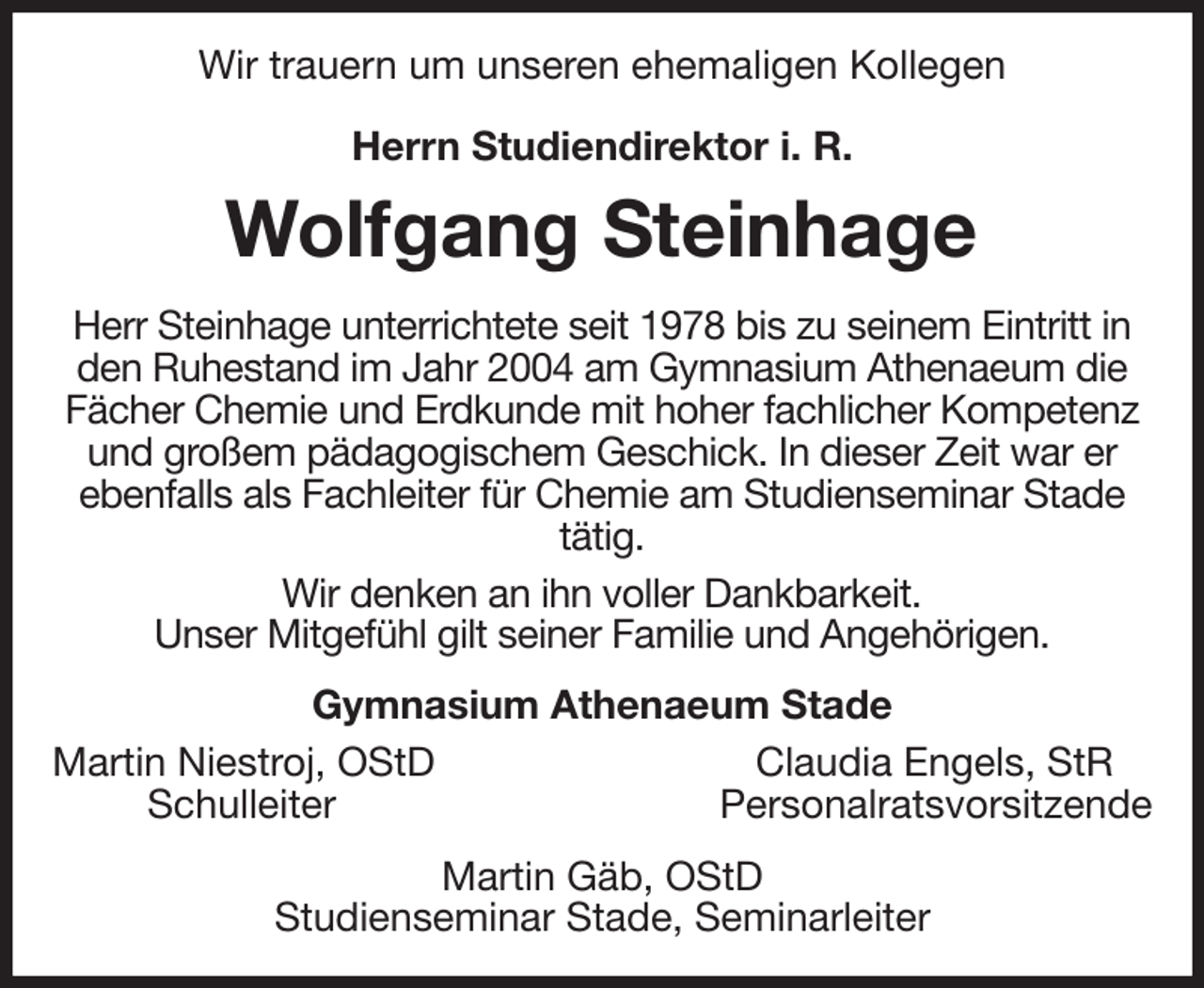 <p>Wir trauern um unseren ehemaligen Kollegen</p><p>Herrn Studiendirektor i. R.<br />Wolfgang Steinhage<br />Herr Steinhage unterrichtete seit 1978 bis zu seinem Eintritt in den Ruhestand im Jahr 2004 am Gymnasium Athenaeum die Fächer Chemie und Erdkunde mit hoher fachlicher Kompetenz und großem pädagogischem Geschick. In dieser Zeit war er ebenfalls als Fachleiter für Chemie am Studienseminar Stade tätig.<br />Wir denken an ihn voller Dankbarkeit.<br />Unser Mitgefühl gilt seiner Familie und Angehörigen.<br />Gymnasium Athenaeum Stade<br />Martin Niestroj, OStD Claudia Engels, StR<br />Schulleiter Personalratsvorsitzende<br />Martin Gäb, OStD<br />Studienseminar Stade, Seminarleiter</p>