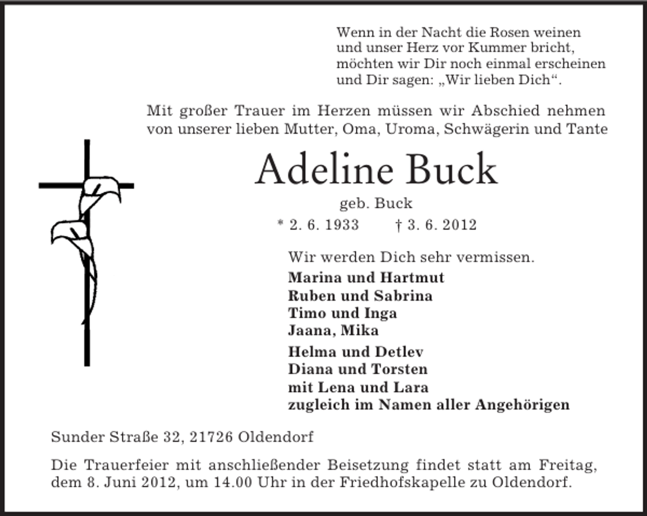 <p>Wenn in der Nacht die Rosen weinen<br />und unser Herz vor Kummer bricht,<br />möchten wir Dir noch einmal erscheinen<br />und Dir sagen: „Wir lieben Dich“.<br />Mit großer Trauer im Herzen müssen wir Abschied nehmen von unserer lieben Mutter, Oma, Uroma, Schwägerin und Tante<br />Adeline Buck<br />geb. Buck<br />* 2. 6. 1933 † 3. 6. 2012<br />Wir werden Dich sehr vermissen.<br />Marina und Hartmut<br />Ruben und Sabrina<br />Timo und Inga<br />Jaana, Mika<br />Helma und Detlev<br />Diana und Torsten<br />mit Lena und Lara<br />zugleich im Namen aller Angehörigen<br />Sunder Straße 32, 21726 Oldendorf<br />Die Trauerfeier mit anschließender Beisetzung findet statt am Freitag,<br />dem 8. Juni 2012, um 14.00 Uhr in der Friedhofskapelle zu Oldendorf.</p>