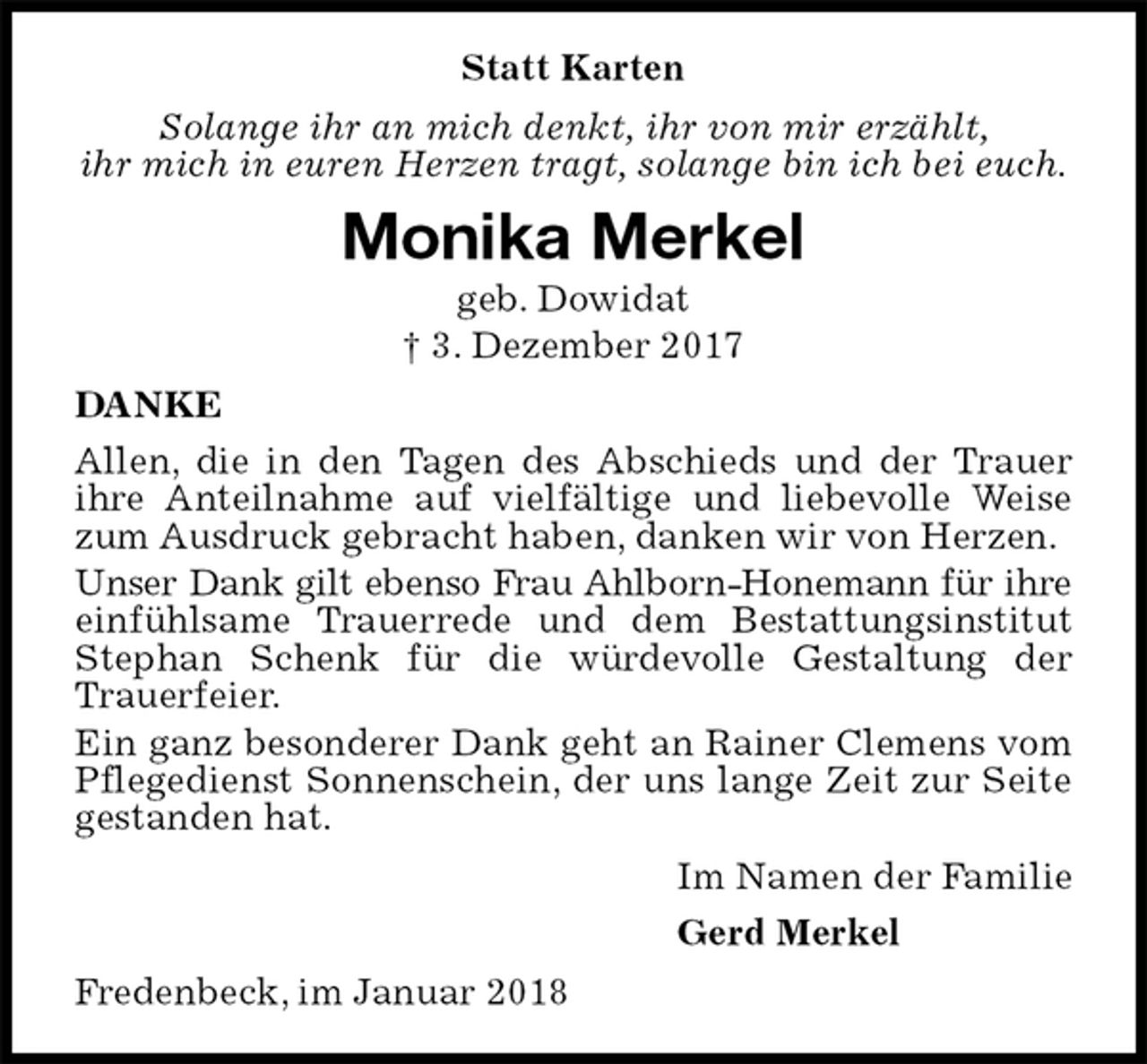 <p>Statt Karten<br />Solange ihr an mich denkt, ihr von mir erzählt,<br />ihr mich in euren Herzen tragt, solange bin ich bei euch.<br />Monika Merkel<br />geb. Dowidat<br />† 3. Dezember 2017<br />DANKE<br />Allen, die in den Tagen des Abschieds und der Trauer ihre Anteilnahme auf vielfältige und liebevolle Weise zum Ausdruck gebracht haben, danken wir von Herzen.<br />Unser Dank gilt ebenso Frau Ahlborn-Honemann für ihre<br />einfühlsame Trauerrede und dem Bestattungsinstitut<br />Stephan Schenk für die würdevolle Gestaltung der Trauerfeier.<br />Ein ganz besonderer Dank geht an Rainer Clemens vom Pflegedienst Sonnenschein, der uns lange Zeit zur Seite gestanden hat.<br />Im Namen der Familie<br />Gerd Merkel<br />Fredenbeck, im Januar 2018</p>