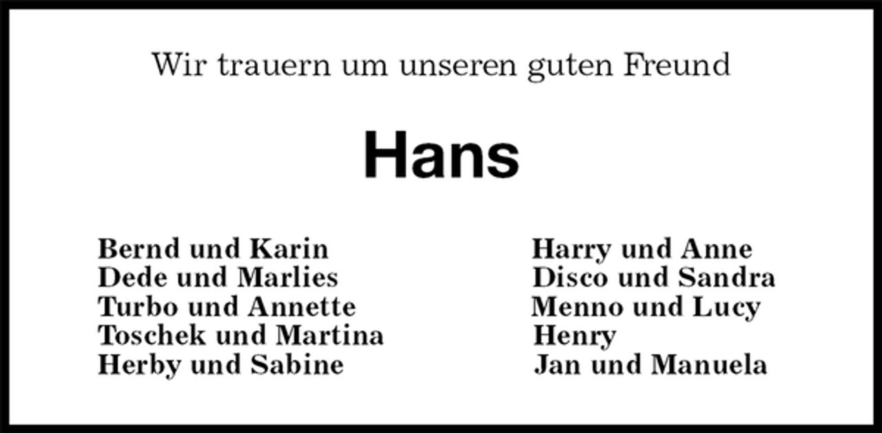 <p>Wir trauern um unseren guten Freund<br />Hans<br />Bernd und Karin Harry und Anne<br />Dede und Marlies Disco und Sandra<br />Turbo und Annette Menno und Lucy<br />Toschek und Martina Henry<br />Herby und Sabine Jan und Manuela</p>