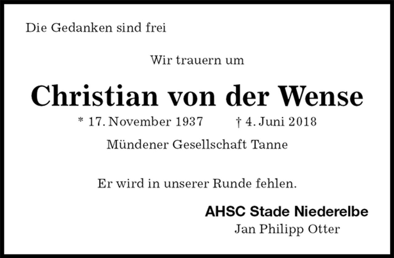 <p>Die Gedanken sind frei</p>
<p>Wir trauern um<br />Christian von der Wense<br />* 17. November 1937 † 4. Juni 2018<br />Mündener Gesellschaft Tanne</p>
<p>Er wird in unserer Runde fehlen.<br />AHSC Stade Niederelbe<br />Jan Philipp Otter</p>
