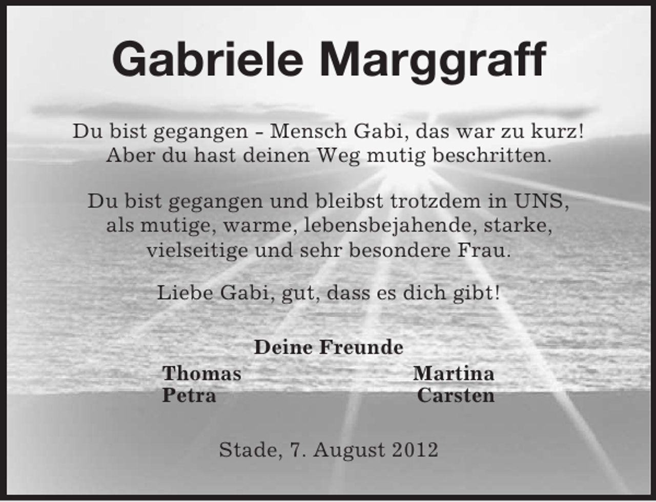 <p>Gabriele Marggraff<br />Du bist gegangen - Mensch Gabi, das war zu kurz!<br />Aber du hast deinen Weg mutig beschritten.</p><p>Du bist gegangen und bleibst trotzdem in UNS,<br />als mutige, warme, lebensbejahende, starke,<br />vielseitige und sehr besondere Frau.</p><p>Liebe Gabi, gut, dass es dich gibt!<br />Deine Freunde<br />Thomas Martina<br />Petra Carsten<br />Stade, 7. August 2012</p>
