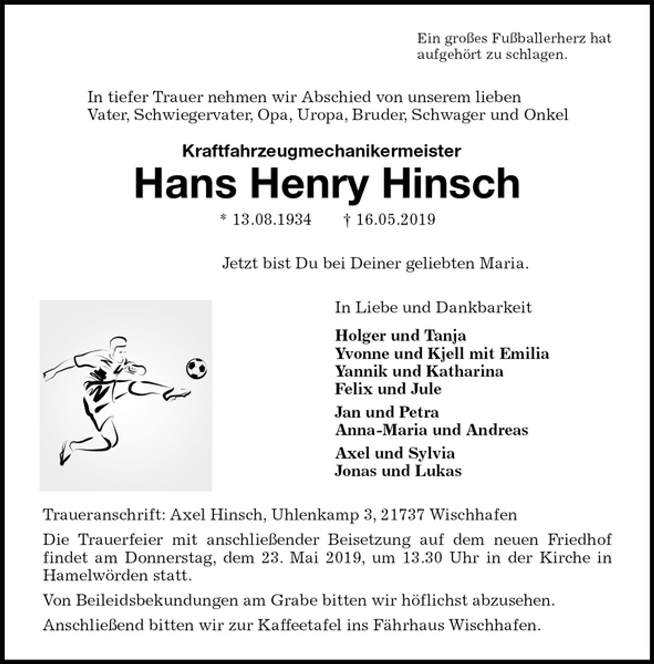 <p>Ein großes Fußballerherz hat<br />aufgehört zu schlagen.<br />In tiefer Trauer nehmen wir Abschied von unserem lieben<br />Vater, Schwiegervater, Opa, Uropa, Bruder, Schwager und Onkel<br />Hans Henry Hinsch<br />* 13.08.1934 † 16.05.2019<br />Jetzt bist Du bei Deiner geliebten Maria.<br />In Liebe und Dankbarkeit<br />Holger und Tanja<br />Yvonne und Kjell mit Emilia<br />Yannik und Katharina<br />Felix und Jule<br />Jan und Petra<br />Anna-Maria und Andreas<br />Axel und Sylvia<br />Jonas und Lukas<br />Traueranschrift: Axel Hinsch, Uhlenkamp 3, 21737 Wischhafen<br />Die Trauerfeier mit anschließender Beisetzung auf dem neuen Friedhof<br />findet am Donnerstag, dem 23. Mai 2019, um 13.30 Uhr in der Kirche in<br />Hamelwörden statt.<br />Von Beileidsbekundungen am Grabe bitten wir höflichst abzusehen.<br />Anschließend bitten wir zur Kaffeetafel ins Fährhaus Wischhafen.<br />Kraftfahrzeugmechanikermeister</p>