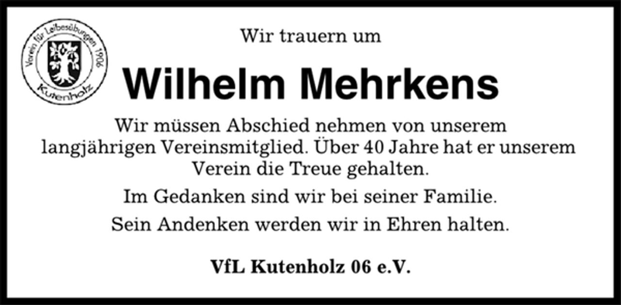 <p>Wir trauern um<br />Wilhelm Mehrkens<br />Wir müssen Abschied nehmen von unserem<br />langjährigen Vereinsmitglied. Über 40 Jahre hat er unserem<br />Verein die Treue gehalten.<br />Im Gedanken sind wir bei seiner Familie.<br />Sein Andenken werden wir in Ehren halten.<br />VfL Kutenholz 06 e.V.</p>