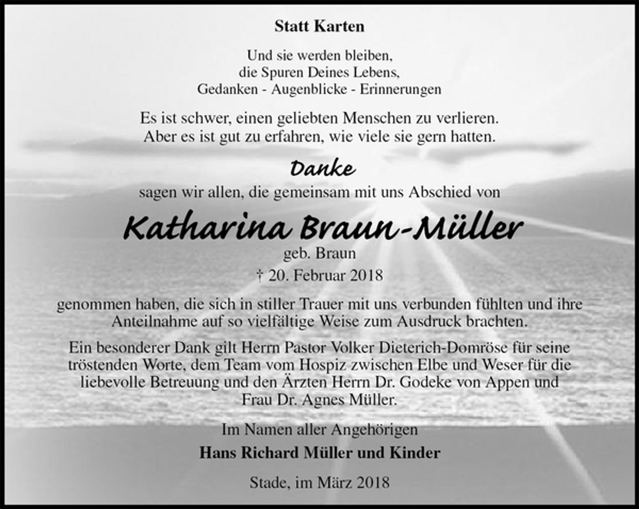 <p>Statt Karten<br />Und sie werden bleiben,<br />die Spuren Deines Lebens,<br />Gedanken - Augenblicke - Erinnerungen<br />Es ist schwer, einen geliebten Menschen zu verlieren.<br />Aber es ist gut zu erfahren, wie viele sie gern hatten.</p><p>Danke<br />sagen wir allen, die gemeinsam mit uns Abschied von<br />Katharina Braun-Müller<br />geb. Braun<br />† 20. Februar 2018<br />genommen haben, die sich in stiller Trauer mit uns verbunden fühlten und ihre<br />Anteilnahme auf so vielfältige Weise zum Ausdruck brachten.<br />Ein besonderer Dank gilt Herrn Pastor Volker Dieterich-Domröse für seine<br />tröstenden Worte, dem Team vom Hospiz zwischen Elbe und Weser für die<br />liebevolle Betreuung und den Ärzten Herrn Dr. Godeke von Appen und<br />Frau Dr. Agnes Müller.<br />Im Namen aller Angehörigen<br />Hans Richard Müller und Kinder<br />Stade, im März 2018</p>