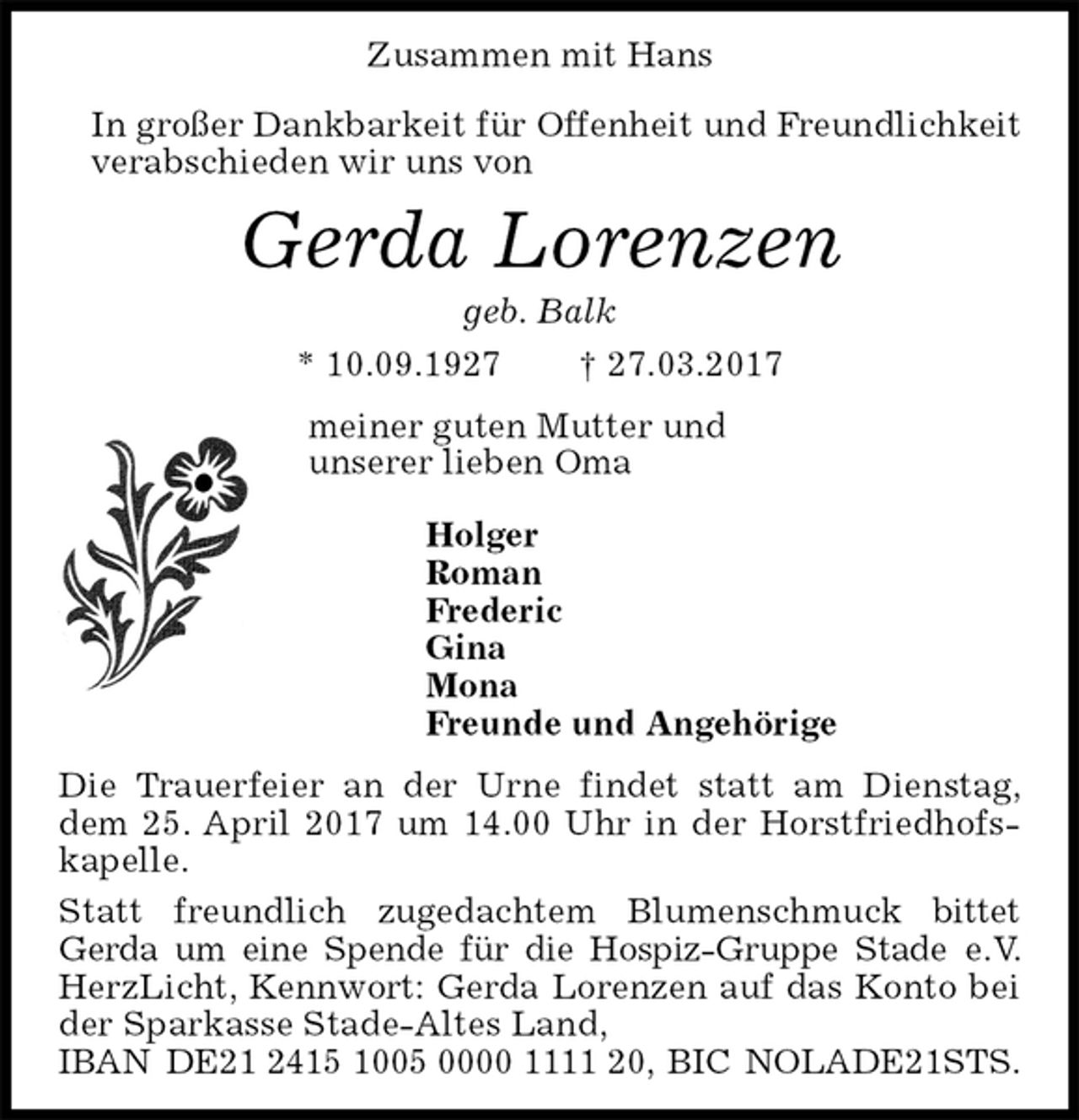 <p>Zusammen mit Hans</p><p>In großer Dankbarkeit für Offenheit und Freundlichkeit<br />verabschieden wir uns von<br />Gerda Lorenzen<br />geb. Balk<br />* 10.09.1927 † 27.03.2017<br />meiner guten Mutter und<br />unserer lieben Oma</p><p>Holger<br />Roman<br />Frederic<br />Gina<br />Mona<br />Freunde und Angehörige<br />Die Trauerfeier an der Urne findet statt am Dienstag, dem 25. April 2017 um 14.00 Uhr in der Horstfriedhofskapelle.<br />Statt freundlich zugedachtem Blumenschmuck bittet Gerda um eine Spende für die Hospiz-Gruppe Stade e.V. HerzLicht, Kennwort: Gerda Lorenzen auf das Konto bei der Sparkasse Stade-Altes Land,<br />IBAN DE21 2415 1005 0000 1111 20, BIC NOLADE21STS.</p>