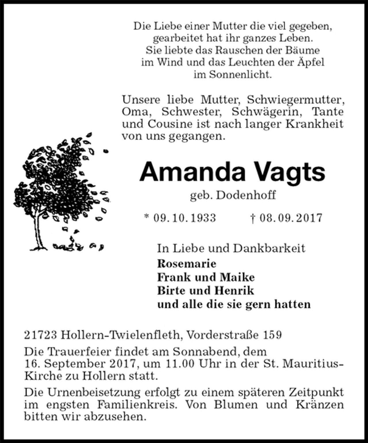 <p>Die Liebe einer Mutter die viel gegeben,<br />gearbeitet hat ihr ganzes Leben.<br />Sie liebte das Rauschen der Bäume<br />im Wind und das Leuchten der Äpfel<br />im Sonnenlicht.<br />Unsere liebe Mutter, Schwiegermutter, Oma, Schwester, Schwägerin, Tante und Cousine ist nach langer Krankheit von uns gegangen.<br />Amanda Vagts<br />geb. Dodenhoff<br />* 09. 10. 1933 † 08. 09. 2017<br />In Liebe und Dankbarkeit<br />Rosemarie<br />Frank und Maike<br />Birte und Henrik<br />und alle die sie gern hatten<br />21723 Hollern-Twielenfleth, Vorderstraße 159<br />Die Trauerfeier findet am Sonnabend, dem<br />16. September 2017, um 11.00 Uhr in der St. Mauritius-Kirche zu Hollern statt.<br />Die Urnenbeisetzung erfolgt zu einem späteren Zeitpunkt im engsten Familienkreis. Von Blumen und Kränzen<br />bitten wir abzusehen.</p>