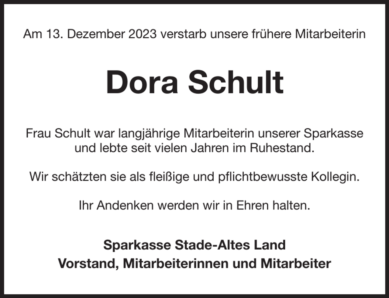 <p>Am 13. Dezember 2023 verstarb unsere frühere Mitarbeiterin<br />Dora Schult<br />Frau Schult war langjährige Mitarbeiterin unserer Sparkasse und lebte seit vielen Jahren im Ruhestand.</p><p>Wir schätzten sie als fleißige und pflichtbewusste Kollegin.</p><p>Ihr Andenken werden wir in Ehren halten.<br />Sparkasse Stade-Altes Land<br />Vorstand, Mitarbeiterinnen und Mitarbeiter</p>