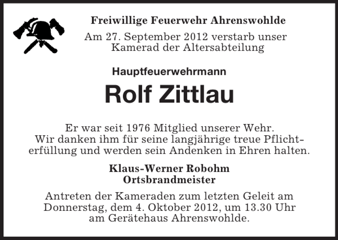 <p>Freiwillige Feuerwehr Ahrenswohlde<br />Am 27. September 2012 verstarb unser<br />Kamerad der Altersabteilung<br />Hauptfeuerwehrmann<br />Rolf Zittlau<br />Er war seit 1976 Mitglied unserer Wehr.<br />Wir danken ihm für seine langjährige treue Pflicht-<br />erfüllung und werden sein Andenken in Ehren halten.<br />Klaus-Werner Robohm<br />Ortsbrandmeister<br />Antreten der Kameraden zum letzten Geleit am<br />Donnerstag, dem 4. Oktober 2012, um 13.30 Uhr<br />am Gerätehaus Ahrenswohlde.</p>