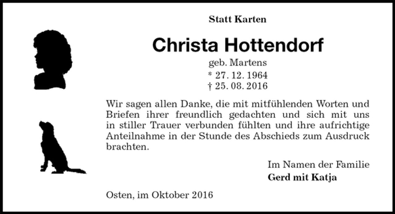 <p>Statt Karten<br />Christa Hottendorf<br />geb. Martens<br />* 27. 12. 1964<br />† 25. 08. 2016<br />Wir sagen allen Danke, die mit mitfühlenden Worten und Briefen ihrer freundlich gedachten und sich mit uns<br />in stiller Trauer verbunden fühlten und ihre aufrichtige Anteilnahme in der Stunde des Abschieds zum Ausdruck brachten.<br />Im Namen der Familie<br />Gerd mit Katja<br />Osten, im Oktober 2016</p>