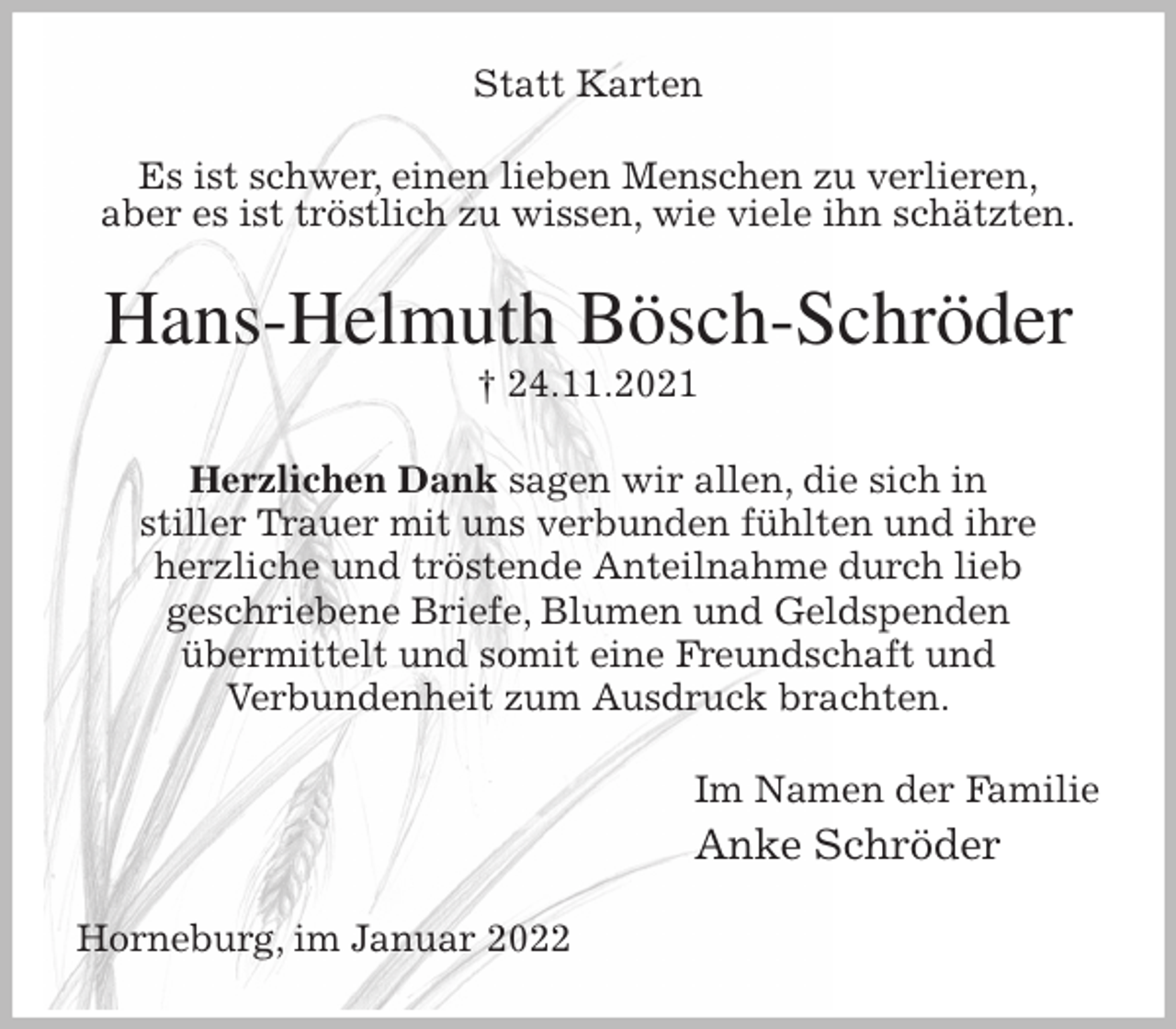 <p>Statt Karten<br />Es ist schwer, einen lieben Menschen zu verlieren,<br />aber es ist tröstlich zu wissen, wie viele ihn schätzten.<br />Hans-Helmuth Bösch-Schröder<br />† 24.11.2021<br />Herzlichen Dank sagen wir allen, die sich in<br />stiller Trauer mit uns verbunden fühlten und ihre<br />herzliche und tröstende Anteilnahme durch lieb<br />geschriebene Briefe, Blumen und Geldspenden<br />übermittelt und somit eine Freundschaft und<br />Verbundenheit zum Ausdruck brachten.<br />Im Namen der Familie<br />Anke Schröder<br />Horneburg, im Januar 2022</p>
