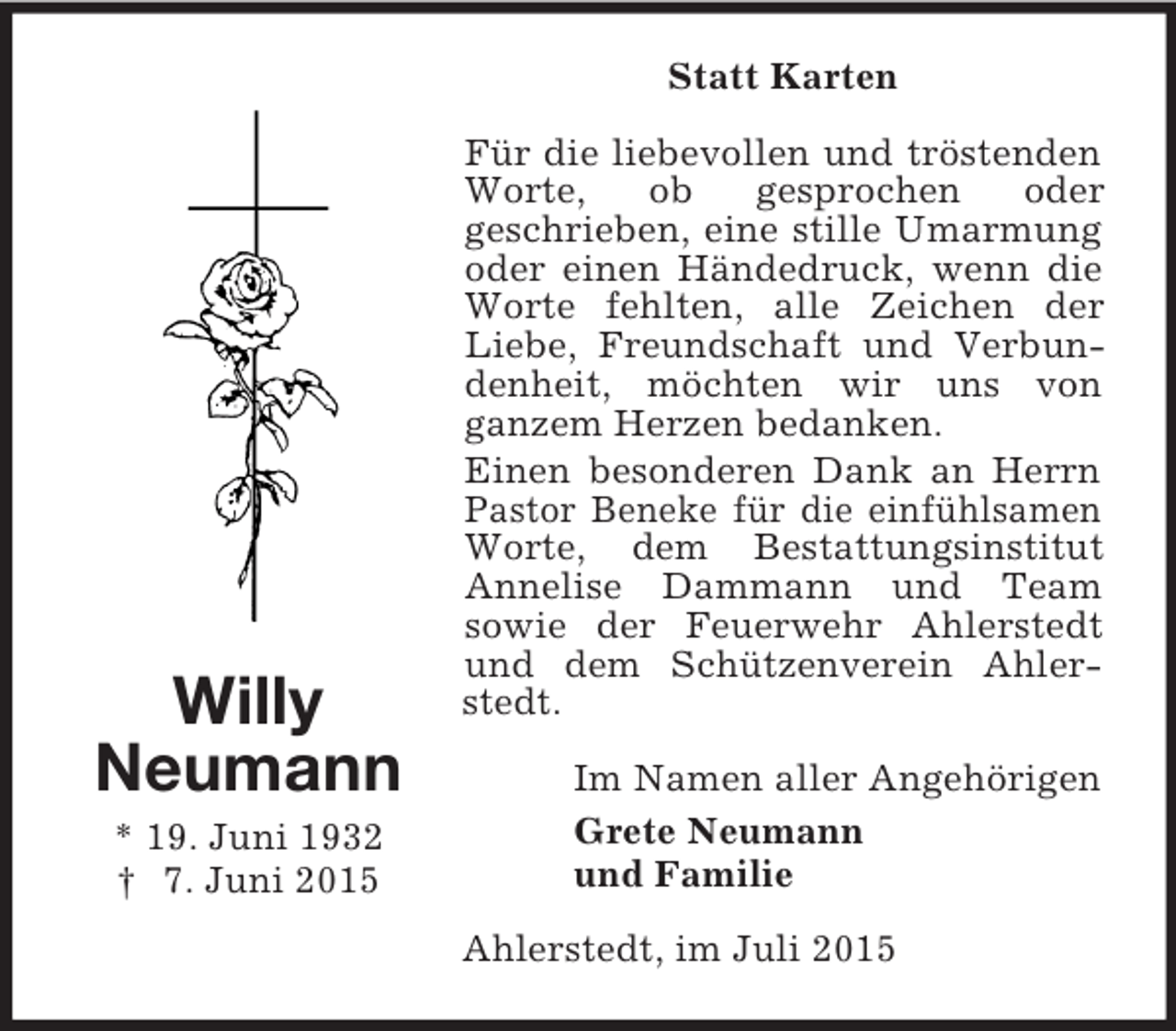 <p>Willy<br />Neumann<br />* 19. Juni 1932<br />† 7. Juni 2015<br />Statt Karten<br />Für die liebevollen und tröstenden Worte, ob gesprochen oder<br />geschrieben, eine stille Umarmung oder einen Händedruck, wenn die Worte fehlten, alle Zeichen der Liebe, Freundschaft und Verbundenheit, möchten wir uns von<br />ganzem Herzen bedanken.<br />Einen besonderen Dank an Herrn Pastor Beneke für die einfühlsamen Worte, dem Bestattungsinstitut Annelise Dammann und Team<br />sowie der Feuerwehr Ahlerstedt und dem Schützenverein Ahlerstedt.<br />Im Namen aller Angehörigen<br />Grete Neumann<br />und Familie<br />Ahlerstedt, im Juli 2015</p>