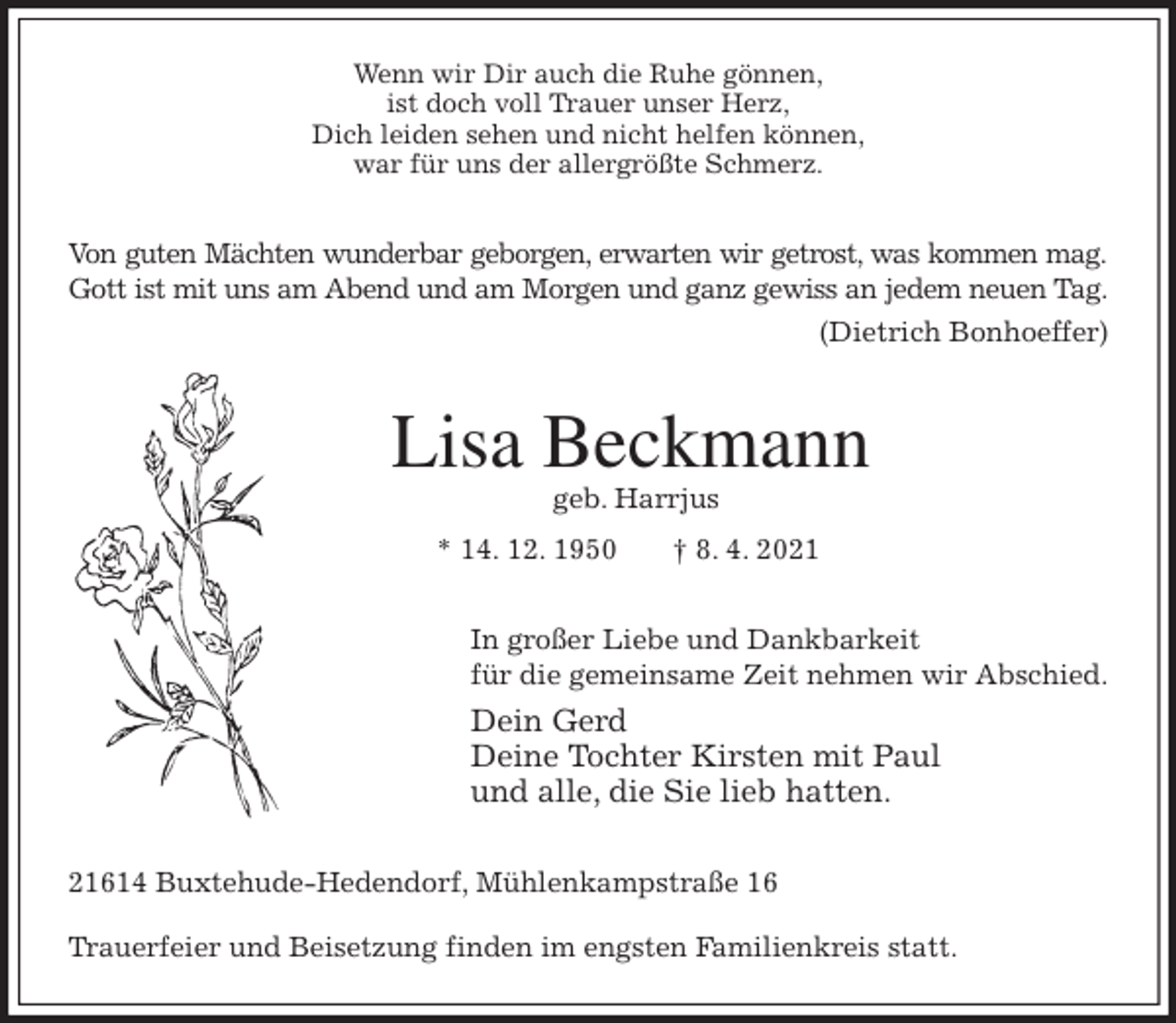 <p>Wenn wir Dir auch die Ruhe gönnen,<br />ist doch voll Trauer unser Herz,<br />Dich leiden sehen und nicht helfen können,<br />war für uns der allergrößte Schmerz.<br />Von guten Mächten wunderbar geborgen, erwarten wir getrost, was kommen mag.<br />Gott ist mit uns am Abend und am Morgen und ganz gewiss an jedem neuen Tag.<br />(Dietrich Bonhoeffer)<br />Lisa Beckmann<br />geb. Harrjus<br />* 14. 12. 1950 † 8. 4. 2021<br />In großer Liebe und Dankbarkeit<br />für die gemeinsame Zeit nehmen wir Abschied.<br />Dein Gerd<br />Deine Tochter Kirsten mit Paul<br />und alle, die Sie lieb hatten.<br />21614 Buxtehude-Hedendorf, Mühlenkampstraße 16</p>
<p>Trauerfeier und Beisetzung finden im engsten Familienkreis statt.</p>