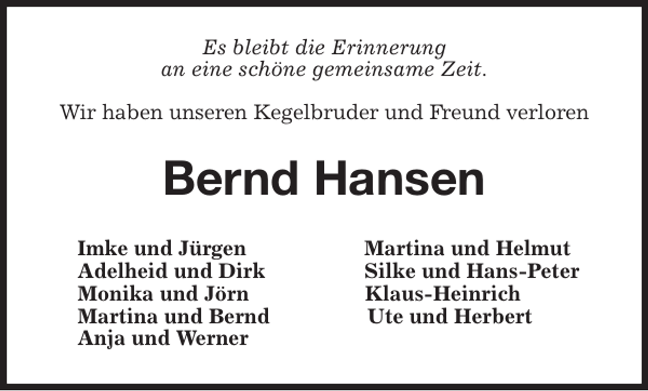 <p>Es bleibt die Erinnerung<br />an eine schöne gemeinsame Zeit.</p>
<p>Wir haben unseren Kegelbruder und Freund verloren<br />Bernd Hansen<br />Imke und Jürgen Martina und Helmut<br />Adelheid und Dirk Silke und Hans-Peter<br />Monika und Jörn Klaus-Heinrich<br />Martina und Bernd Ute und Herbert<br />Anja und Werner</p>