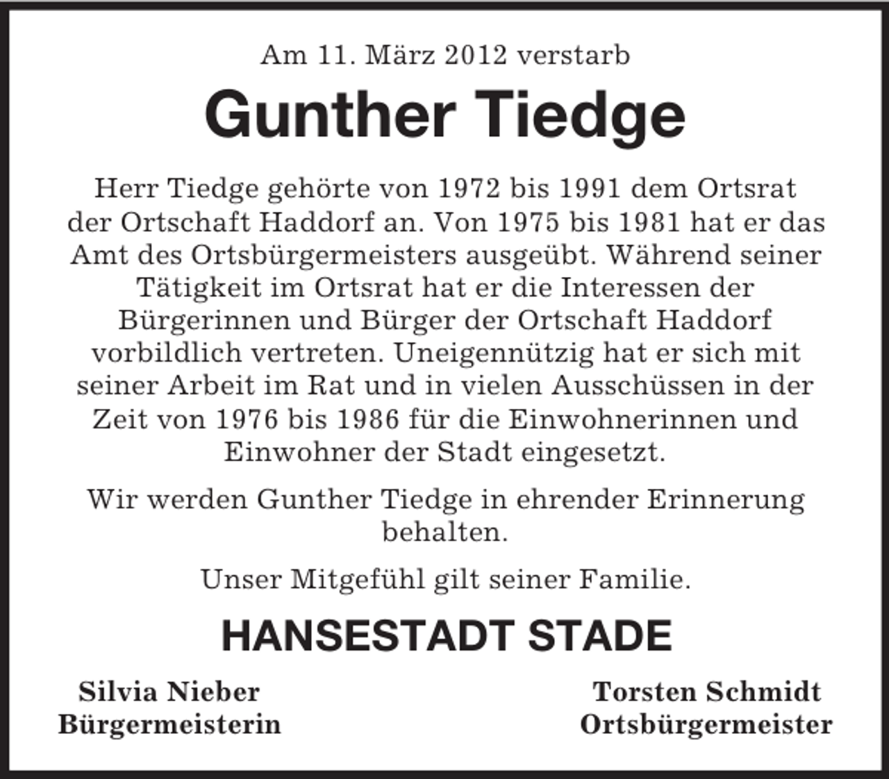 <p>Am 11. März 2012 verstarb<br />Gunther Tiedge<br />Herr Tiedge gehörte von 1972 bis 1991 dem Ortsrat<br />der Ortschaft Haddorf an. Von 1975 bis 1981 hat er das Amt des Ortsbürgermeisters ausgeübt. Während seiner<br />Tätigkeit im Ortsrat hat er die Interessen der<br />Bürgerinnen und Bürger der Ortschaft Haddorf<br />vorbildlich vertreten. Uneigennützig hat er sich mit<br />seiner Arbeit im Rat und in vielen Ausschüssen in der Zeit von 1976 bis 1986 für die Einwohnerinnen und Einwohner der Stadt eingesetzt.<br />Wir werden Gunther Tiedge in ehrender Erinnerung<br />behalten.<br />Unser Mitgefühl gilt seiner Familie.<br />HANSESTADT STADE<br />Silvia Nieber Torsten Schmidt<br />Bürgermeisterin Ortsbürgermeister</p>