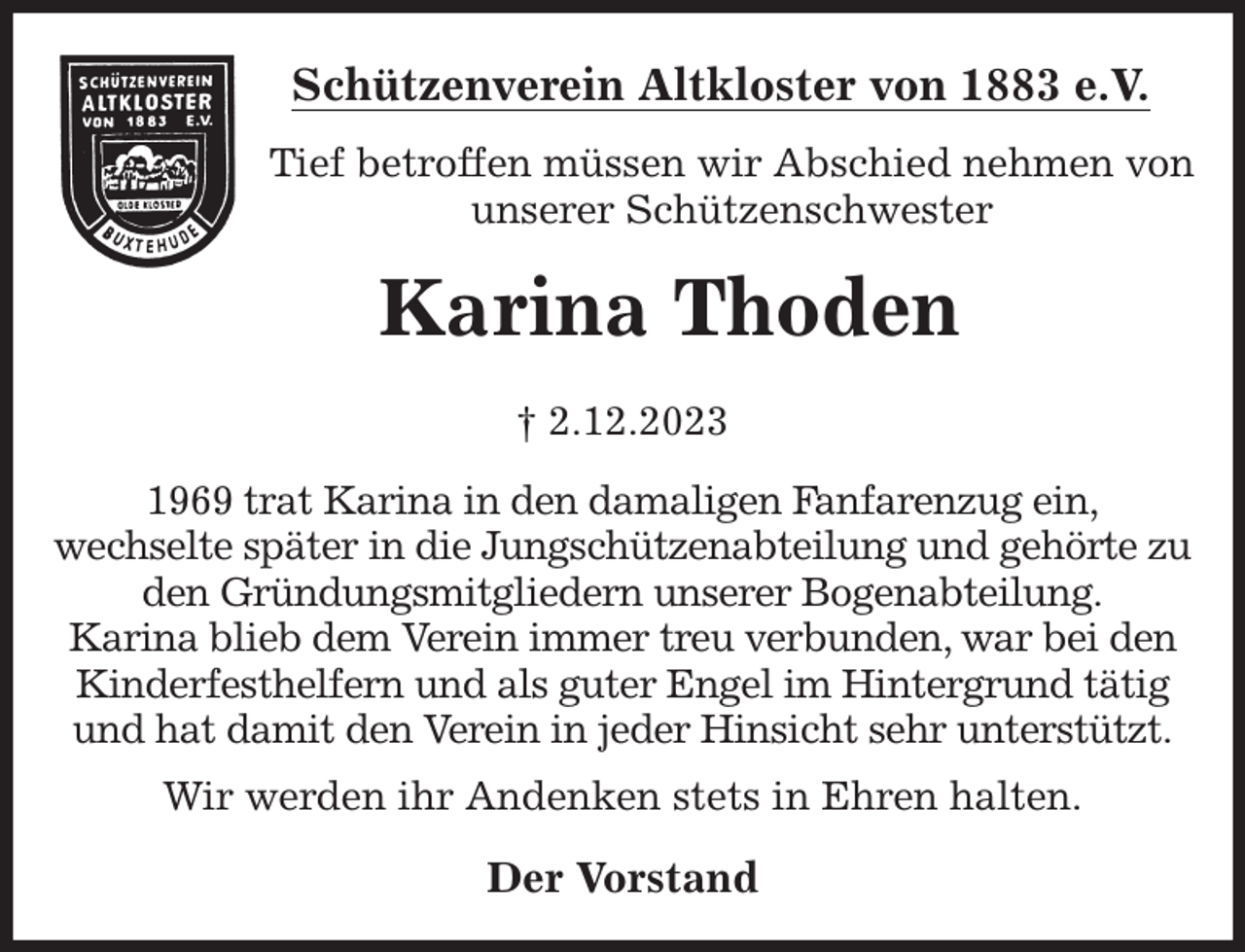 <p>Schützenverein Altkloster von 1883 e.V.<br />Tief betroffen müssen wir Abschied nehmen von unserer Schützenschwester<br />Karina Thoden<br />† 2.12.2023<br />Der Vorstand<br />1969 trat Karina in den damaligen Fanfarenzug ein,<br />wechselte später in die Jungschützenabteilung und gehörte zu den Gründungsmitgliedern unserer Bogenabteilung.<br />Karina blieb dem Verein immer treu verbunden, war bei den Kinderfesthelfern und als guter Engel im Hintergrund tätig und hat damit den Verein in jeder Hinsicht sehr unterstützt.</p><p>Wir werden ihr Andenken stets in Ehren halten.</p>