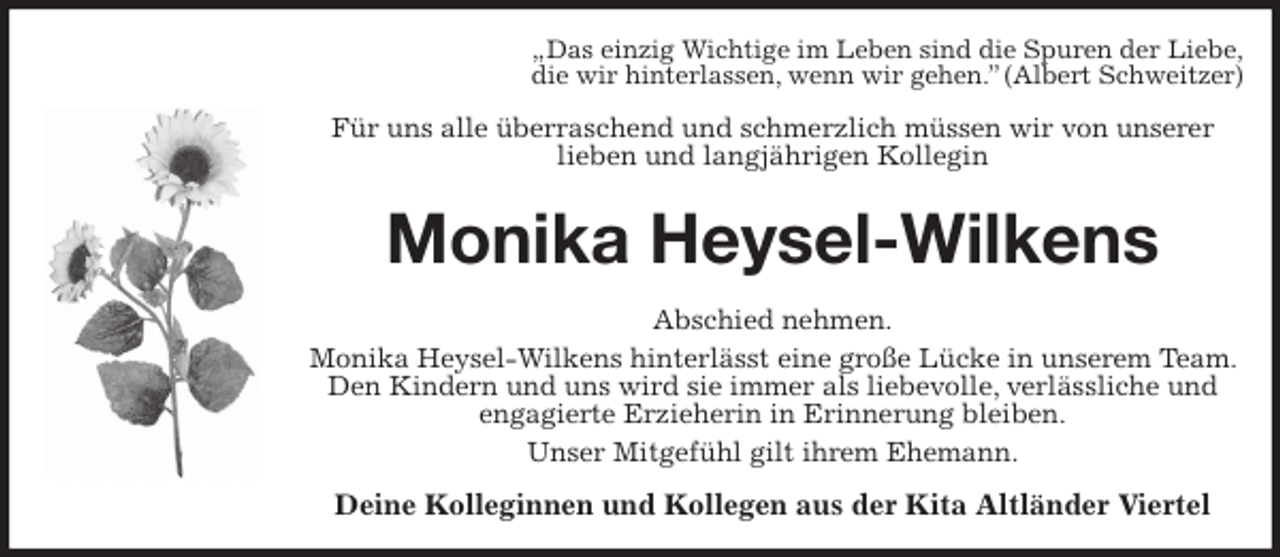 <p>„Das einzig Wichtige im Leben sind die Spuren der Liebe,<br />die wir hinterlassen, wenn wir gehen.” (Albert Schweitzer)<br />Für uns alle überraschend und schmerzlich müssen wir von unserer<br />lieben und langjährigen Kollegin<br />Monika Heysel-Wilkens<br />Abschied nehmen.<br />Monika Heysel-Wilkens hinterlässt eine große Lücke in unserem Team. Den Kindern und uns wird sie immer als liebevolle, verlässliche und<br />engagierte Erzieherin in Erinnerung bleiben.<br />Unser Mitgefühl gilt ihrem Ehemann.<br />Deine Kolleginnen und Kollegen aus der Kita Altländer Viertel</p>