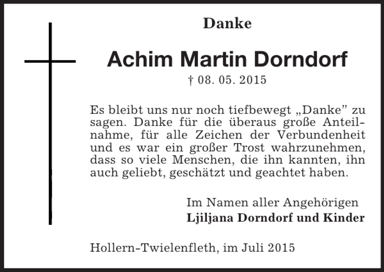<p>Danke<br />Achim Martin Dorndorf<br />† 08. 05. 2015<br />Es bleibt uns nur noch tiefbewegt „Danke” zu sagen. Danke für die überaus große Anteilnahme, für alle Zeichen der Verbundenheit und es war ein großer Trost wahrzunehmen, dass so viele Menschen, die ihn kannten, ihn auch geliebt, geschätzt und geachtet haben.<br />Im Namen aller Angehörigen<br />Ljiljana Dorndorf und Kinder<br />Hollern-Twielenfleth, im Juli 2015</p>