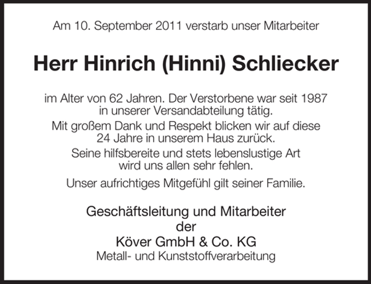 <p>Am 10. September 2011 verstarb unser Mitarbeiter</p><p>Herr Hinrich (Hinni) Schliecker<br />im Alter von 62 Jahren. Der Verstorbene war seit 1987<br />in unserer Versandabteilung tätig.<br />Mit großem Dank und Respekt blicken wir auf diese<br />24 Jahre in unserem Haus zurück.<br />Seine hilfsbereite und stets lebenslustige Art<br />wird uns allen sehr fehlen.<br />Unser aufrichtiges Mitgefühl gilt seiner Familie.</p><p>Geschäftsleitung und Mitarbeiter<br />der<br />Köver GmbH &amp; Co. KG<br />Metall- und Kunststoffverarbeitung</p>