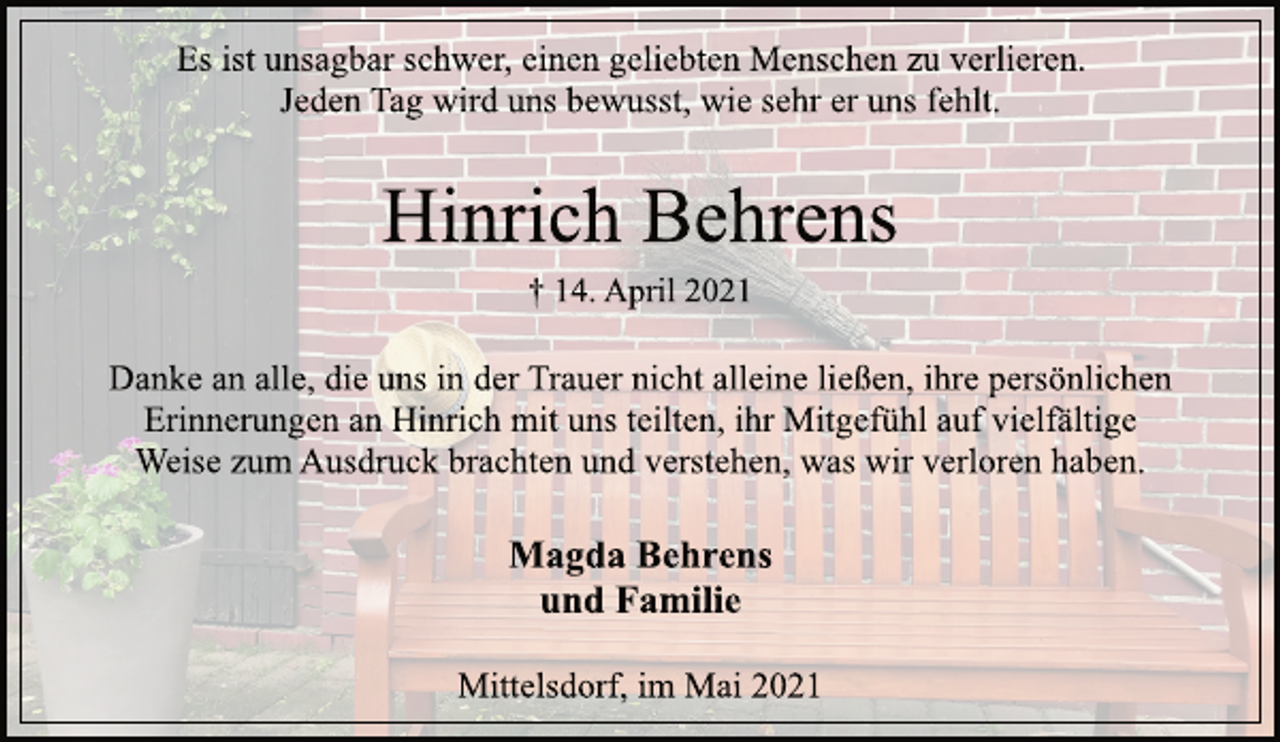 <p>Es ist unsagbar schwer, einen geliebten Menschen zu verlieren.<br />Jeden Tag wird uns bewusst, wie sehr er uns fehlt.</p>
<p>Hinrich Behrens</p>
<p>† 14. April 2021</p>
<p>Danke an alle, die uns in der Trauer nicht alleine ließen, ihre persönlichen<br />Erinnerungen an Hinrich mit uns teilten, ihr Mitgefühl auf vielfältige<br />Weise zum Ausdruck brachten und verstehen, was wir verloren haben.</p>
<p>Magda Behrens<br />und Familie</p>
<p>Mittelsdorf, im Mai 2021</p>