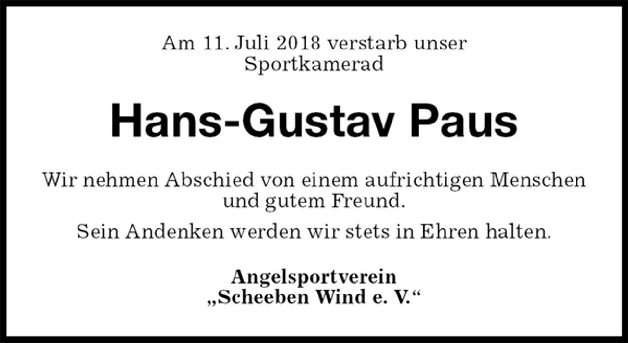 <p>Am 11. Juli 2018 verstarb unser<br />Sportkamerad<br />Hans-Gustav Paus<br />Wir nehmen Abschied von einem aufrichtigen Menschen und gutem Freund.<br />Sein Andenken werden wir stets in Ehren halten.<br />Angelsportverein<br />„Scheeben Wind e. V.“</p>