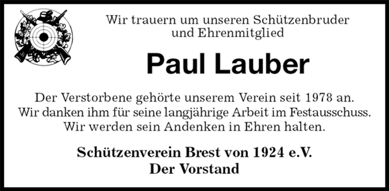<p>Wir trauern um unseren Schützenbruder<br />und Ehrenmitglied<br />Paul Lauber<br />Schützenverein Brest von 1924 e.V.<br />Der Vorstand<br />Der Verstorbene gehörte unserem Verein seit 1978 an.<br />Wir danken ihm für seine langjährige Arbeit im Festausschuss.<br />Wir werden sein Andenken in Ehren halten.</p>