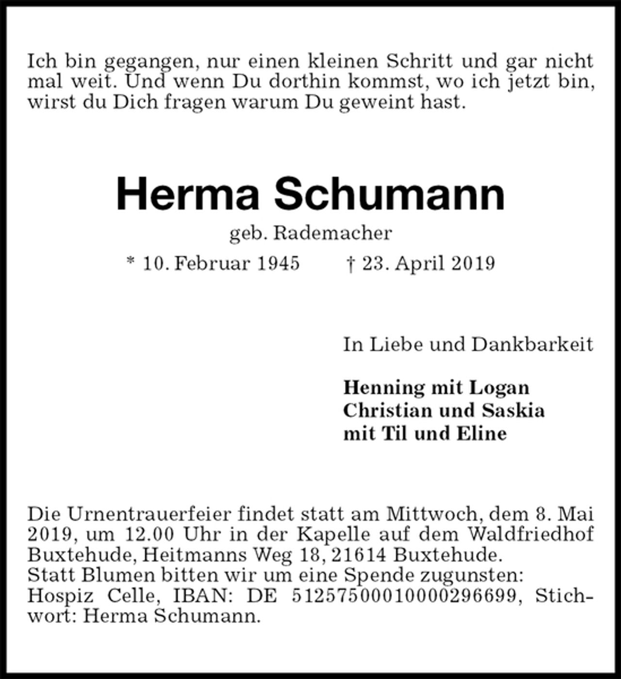 <p>Ich bin gegangen, nur einen kleinen Schritt und gar nicht mal weit. Und wenn Du dorthin kommst, wo ich jetzt bin, wirst du Dich fragen warum Du geweint hast.<br />Herma Schumann<br />geb. Rademacher<br />* 10. Februar 1945 † 23. April 2019<br />In Liebe und Dankbarkeit<br />Henning mit Logan<br />Christian und Saskia<br />mit Til und Eline<br />Die Urnentrauerfeier findet statt am Mittwoch, dem 8. Mai 2019, um 12.00 Uhr in der Kapelle auf dem Waldfriedhof Buxtehude, Heitmanns Weg 18, 21614 Buxtehude.<br />Statt Blumen bitten wir um eine Spende zugunsten:<br />Hospiz Celle, IBAN: DE 51257500010000296699, Stichwort: Herma Schumann.</p>