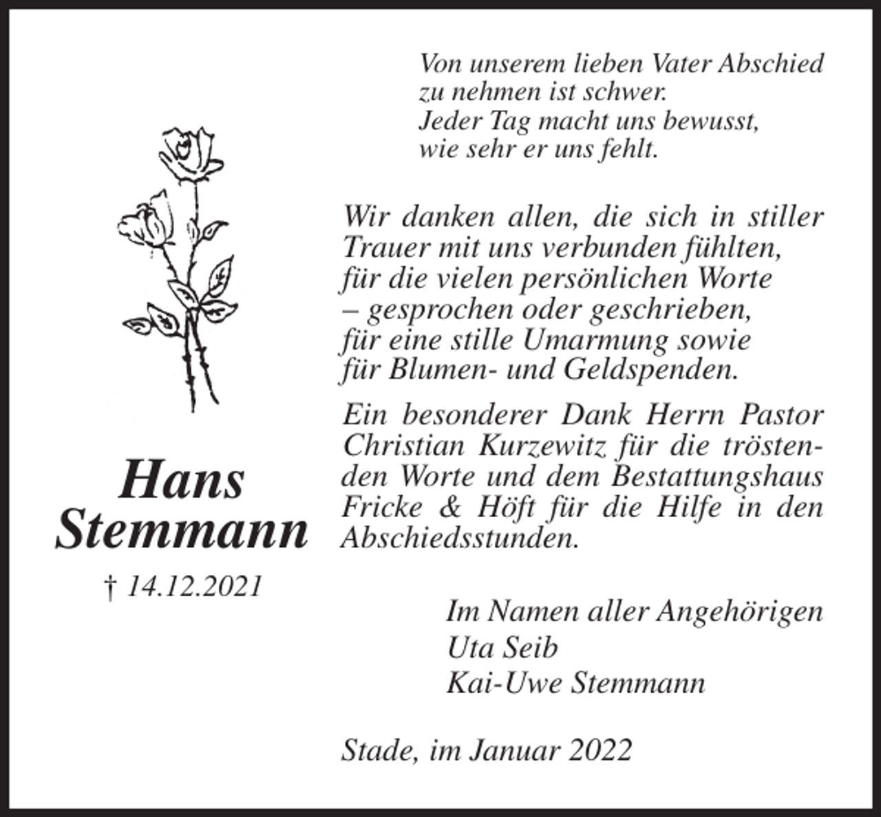 <p>Von unserem lieben Vater Abschied<br />zu nehmen ist schwer.<br />Jeder Tag macht uns bewusst,<br />wie sehr er uns fehlt.<br />Wir danken allen, die sich in stiller Trauer mit uns verbunden fühlten,<br />für die vielen persönlichen Worte<br />- gesprochen oder geschrieben,<br />für eine stille Umarmung sowie<br />für Blumen- und Geldspenden.<br />Ein besonderer Dank Herrn Pastor Christian Kurzewitz für die tröstenden Worte und dem Bestattungshaus Fricke &amp; Höft für die Hilfe in den Abschiedsstunden.<br />Im Namen aller Angehörigen<br />Uta Seib<br />Kai-Uwe Stemmann<br />Stade, im Januar 2022</p>
<p>Hans<br />Stemmann<br />† 14.12.2021</p>