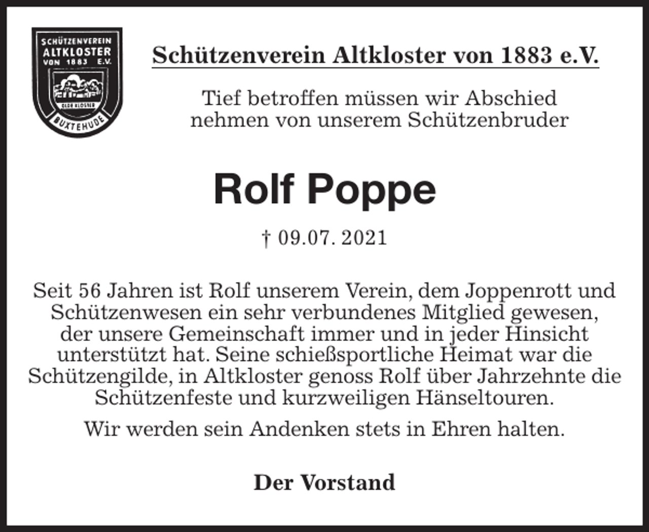 <p>Schützenverein Altkloster von 1883 e.V.<br />Tief betroffen müssen wir Abschied<br />nehmen von unserem Schützenbruder<br />Rolf Poppe<br />† 09.07. 2021<br />Der Vorstand<br />Seit 56 Jahren ist Rolf unserem Verein, dem Joppenrott und Schützenwesen ein sehr verbundenes Mitglied gewesen,<br />der unsere Gemeinschaft immer und in jeder Hinsicht<br />unterstützt hat. Seine schießsportliche Heimat war die Schützengilde, in Altkloster genoss Rolf über Jahrzehnte die Schützenfeste und kurzweiligen Hänseltouren.<br />Wir werden sein Andenken stets in Ehren halten.</p>
