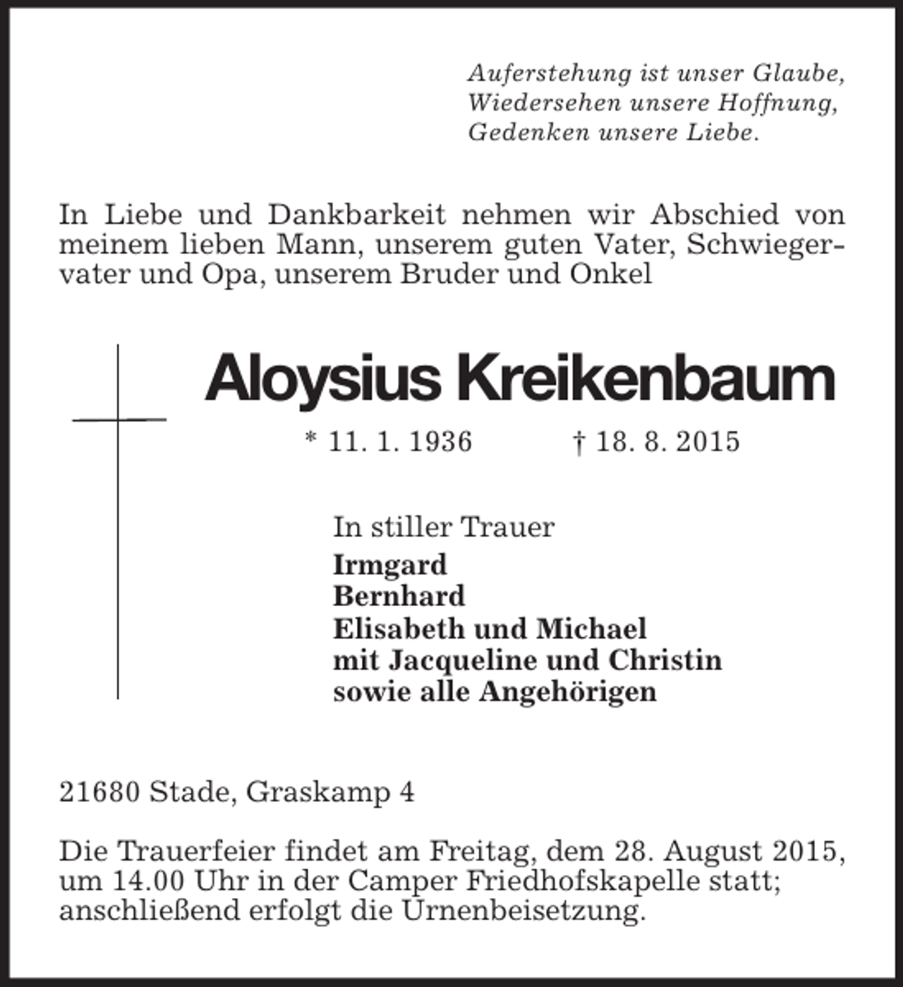 <p>Auferstehung ist unser Glaube,<br />Wiedersehen unsere Hoffnung,<br />Gedenken unsere Liebe.<br />In Liebe und Dankbarkeit nehmen wir Abschied von meinem lieben Mann, unserem guten Vater, Schwiegervater und Opa, unserem Bruder und Onkel<br />Aloysius Kreikenbaum<br />* 11. 1. 1936 † 18. 8. 2015<br />In stiller Trauer<br />Irmgard<br />Bernhard<br />Elisabeth und Michael<br />mit Jacqueline und Christin<br />sowie alle Angehörigen<br />21680 Stade, Graskamp 4</p>
<p>Die Trauerfeier findet am Freitag, dem 28. August 2015, um 14.00 Uhr in der Camper Friedhofskapelle statt;<br />anschließend erfolgt die Urnenbeisetzung.</p>