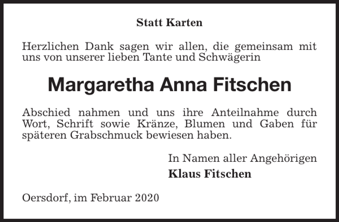 <p>Statt Karten<br />Herzlichen Dank sagen wir allen, die gemeinsam mit uns von unserer lieben Tante und Schwägerin<br />Margaretha Anna Fitschen<br />Abschied nahmen und uns ihre Anteilnahme durch Wort, Schrift sowie Kränze, Blumen und Gaben für<br />späteren Grabschmuck bewiesen haben.<br />In Namen aller Angehörigen<br />Klaus Fitschen<br />Oersdorf, im Februar 2020</p>