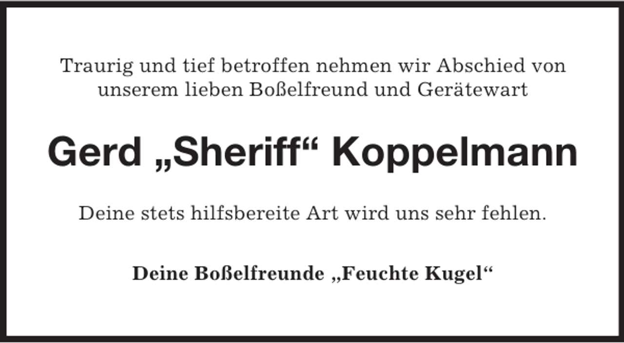 <p>Traurig und tief betroffen nehmen wir Abschied von<br />unserem lieben Boßelfreund und Gerätewart</p><p>Gerd „Sheriff“ Koppelmann<br />Deine stets hilfsbereite Art wird uns sehr fehlen.<br />Deine Boßelfreunde „Feuchte Kugel“</p>