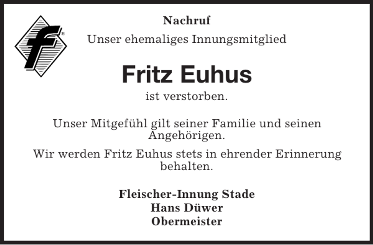 <p>Nachruf<br />Unser ehemaliges Innungsmitglied<br />Fritz Euhus<br />ist verstorben.<br />Unser Mitgefühl gilt seiner Familie und seinen<br />Angehörigen.<br />Wir werden Fritz Euhus stets in ehrender Erinnerung behalten.<br />Fleischer-Innung Stade<br />Hans Düwer<br />Obermeister</p>