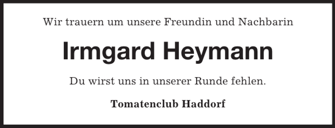 <p>Wir trauern um unsere Freundin und Nachbarin</p><p>Irmgard Heymann<br />Du wirst uns in unserer Runde fehlen.<br />Tomatenclub Haddorf</p>