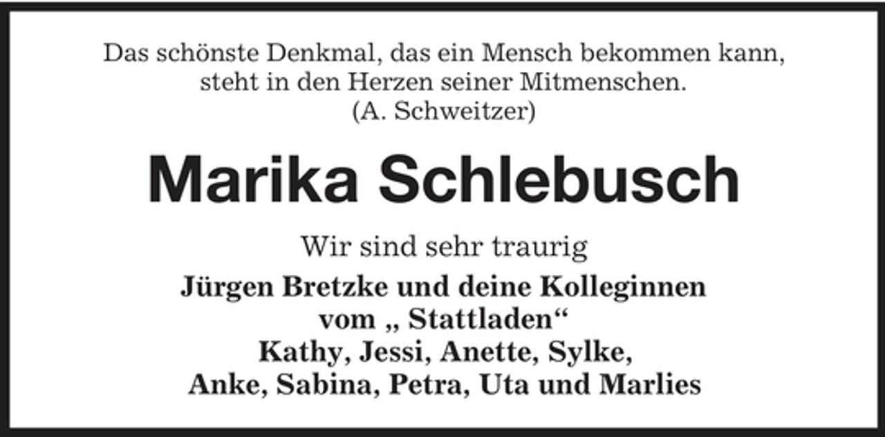 <p>Das schönste Denkmal, das ein Mensch bekommen kann, steht in den Herzen seiner Mitmenschen. (A. Schweitzer)</p><p>Marika Schlebusch<br />Wir sind sehr traurig Jürgen Bretzke und deine Kolleginnen vom „ Stattladen“ Kathy, Jessi, Anette, Sylke, Anke, Sabina, Petra, Uta und Marlies</p>