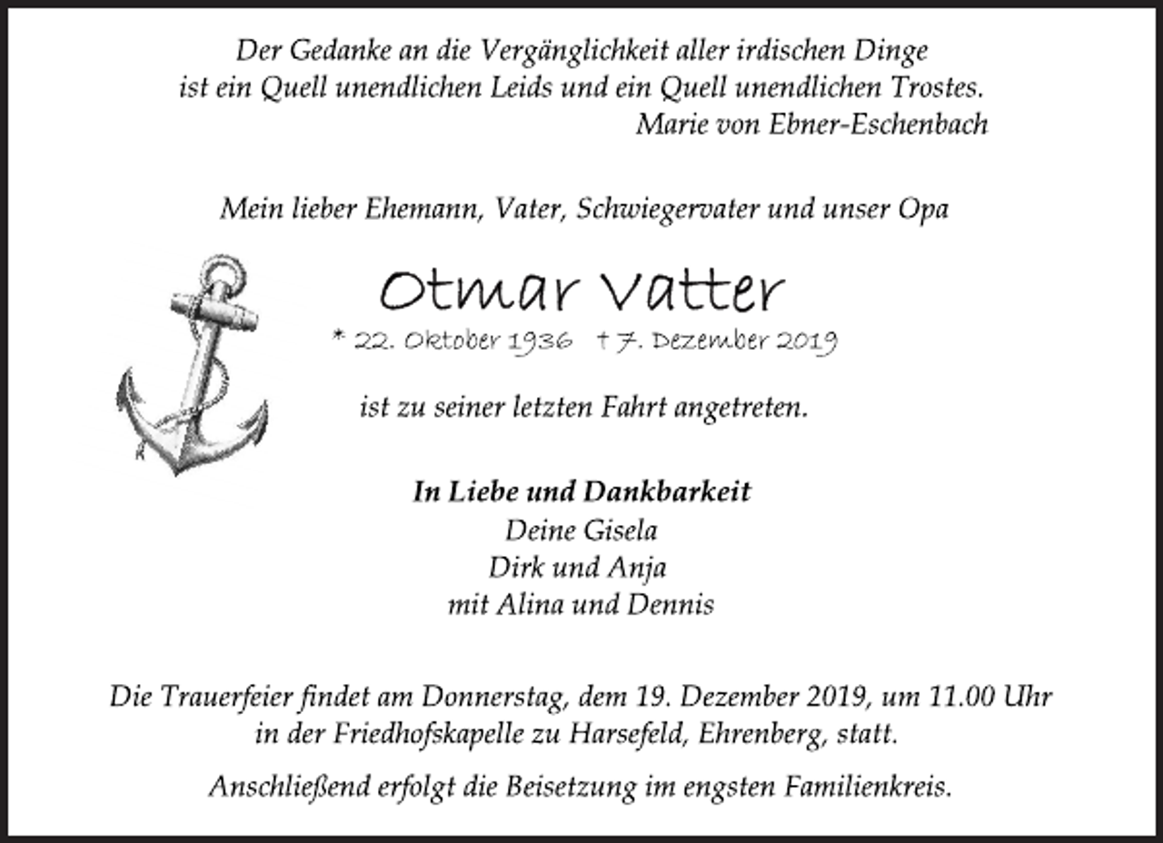 <p>Der Gedanke an die Vergänglichkeit aller irdischen Dinge<br />ist ein Quell unendlichen Leids und ein Quell unendlichen Trostes.<br />Marie von Ebner-Eschenbach<br />Mein lieber Ehemann, Vater, Schwiegervater und unser Opa<br />Otmar Vatter<br />* 22. Oktober 1936 † 7. Dezember 2019<br />ist zu seiner letzten Fahrt angetreten.<br />In Liebe und Dankbarkeit<br />Deine Gisela<br />Dirk und Anja<br />mit Alina und Dennis<br />Die Trauerfeier findet am Donnerstag, dem 19. Dezember 2019, um 11.00 Uhr<br />in der Friedhofskapelle zu Harsefeld, Ehrenberg, statt.<br />Anschließend erfolgt die Beisetzung im engsten Familienkreis.</p>