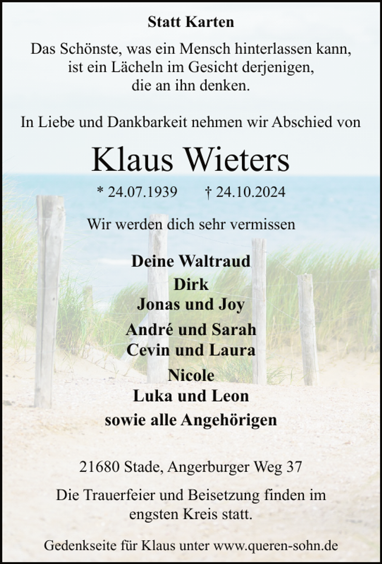 <p>Statt Karten<br />Das Schönste, was ein Mensch hinterlassen kann,<br />ist ein Lächeln im Gesicht derjenigen,<br />die an ihn denken.<br />In Liebe und Dankbarkeit nehmen wir Abschied von</p><p>Klaus Wieters<br />* 24.07.1939</p><p>† 24.10.2024</p><p>Wir werden dich sehr vermissen</p><p>Deine Waltraud<br />Dirk<br />Jonas und Joy<br />André und Sarah<br />Cevin und Laura<br />Nicole<br />Luka und Leon<br />sowie alle Angehörigen<br />21680 Stade, Angerburger Weg 37<br />Die Trauerfeier und Beisetzung finden im<br />engsten Kreis statt.<br />Gedenkseite für Klaus unter www.queren-sohn.de</p>