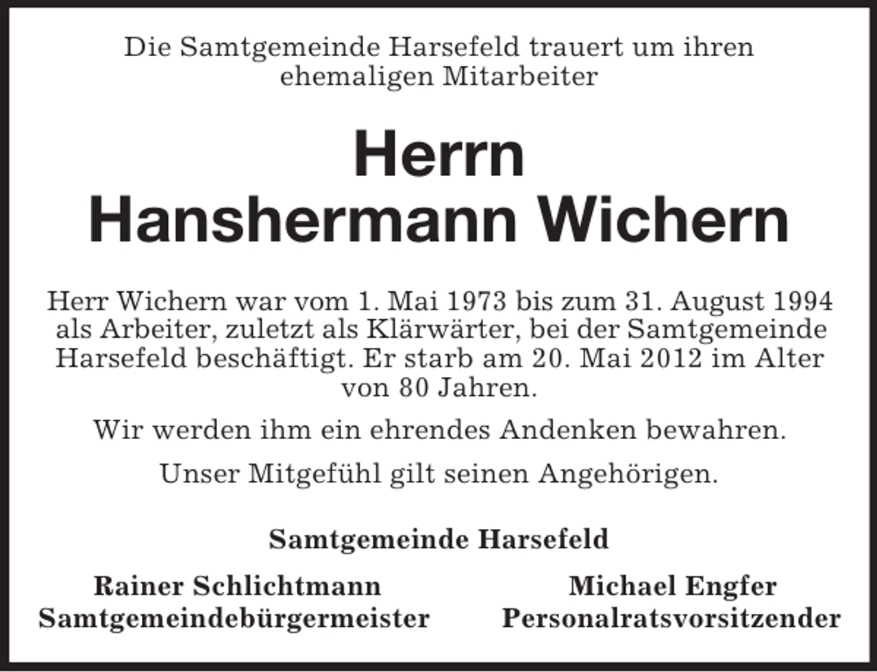<p>Die Samtgemeinde Harsefeld trauert um ihren<br />ehemaligen Mitarbeiter<br />Herrn<br />Hanshermann Wichern<br />Herr Wichern war vom 1. Mai 1973 bis zum 31. August 1994 als Arbeiter, zuletzt als Klärwärter, bei der Samtgemeinde Harsefeld beschäftigt. Er starb am 20. Mai 2012 im Alter von 80 Jahren.<br />Wir werden ihm ein ehrendes Andenken bewahren.<br />Unser Mitgefühl gilt seinen Angehörigen.<br />Samtgemeinde Harsefeld<br />Rainer Schlichtmann Michael Engfer<br />Samtgemeindebürgermeister Personalratsvorsitzender</p>