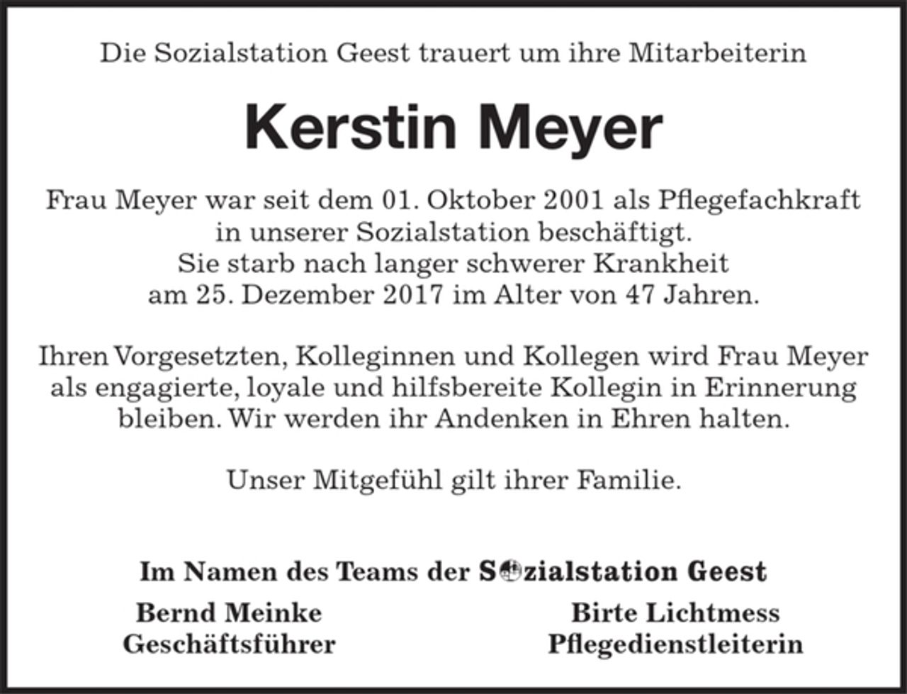 <p>Die Sozialstation Geest trauert um ihre Mitarbeiterin<br />Kerstin Meyer<br />Frau Meyer war seit dem 01. Oktober 2001 als Pflegefachkraft in unserer Sozialstation beschäftigt. Sie starb nach langer schwerer Krankheit am 25. Dezember 2017 im Alter von 47 Jahren.<br />Ihren Vorgesetzten, Kolleginnen und Kollegen wird Frau Meyer als engagierte, loyale und hilfsbereite Kollegin in Erinnerung bleiben. Wir werden ihr Andenken in Ehren halten.<br />Unser Mitgefühl gilt ihrer Familie.</p>
<p>Im Namen des Teams der Sozialstation Geest<br />Bernd Meinke Birte Lichtmess<br />Geschäftsführer Pflegedienstleiterin</p>