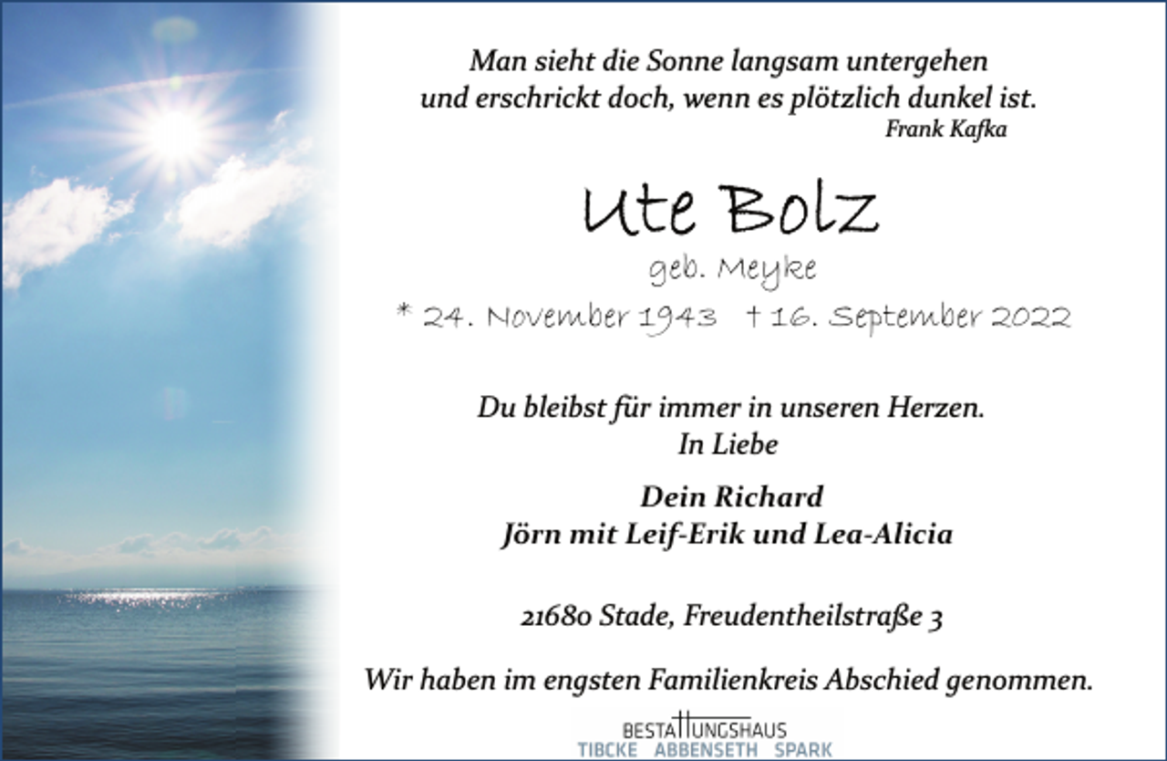 <p>Man sieht die Sonne langsam untergehen<br />und erschrickt doch, wenn es plötzlich dunkel ist.<br />Frank Kafka<br />Ute Bolz<br />geb. Meyke<br />* 24. November 1943 † 16. September 2022<br />Du bleibst für immer in unseren Herzen.<br />In Liebe<br />Dein Richard<br />Jörn mit Leif-Erik und Lea-Alicia<br />21680 Stade, Freudentheilstraße 3<br />Wir haben im engsten Familienkreis Abschied genommen.</p>