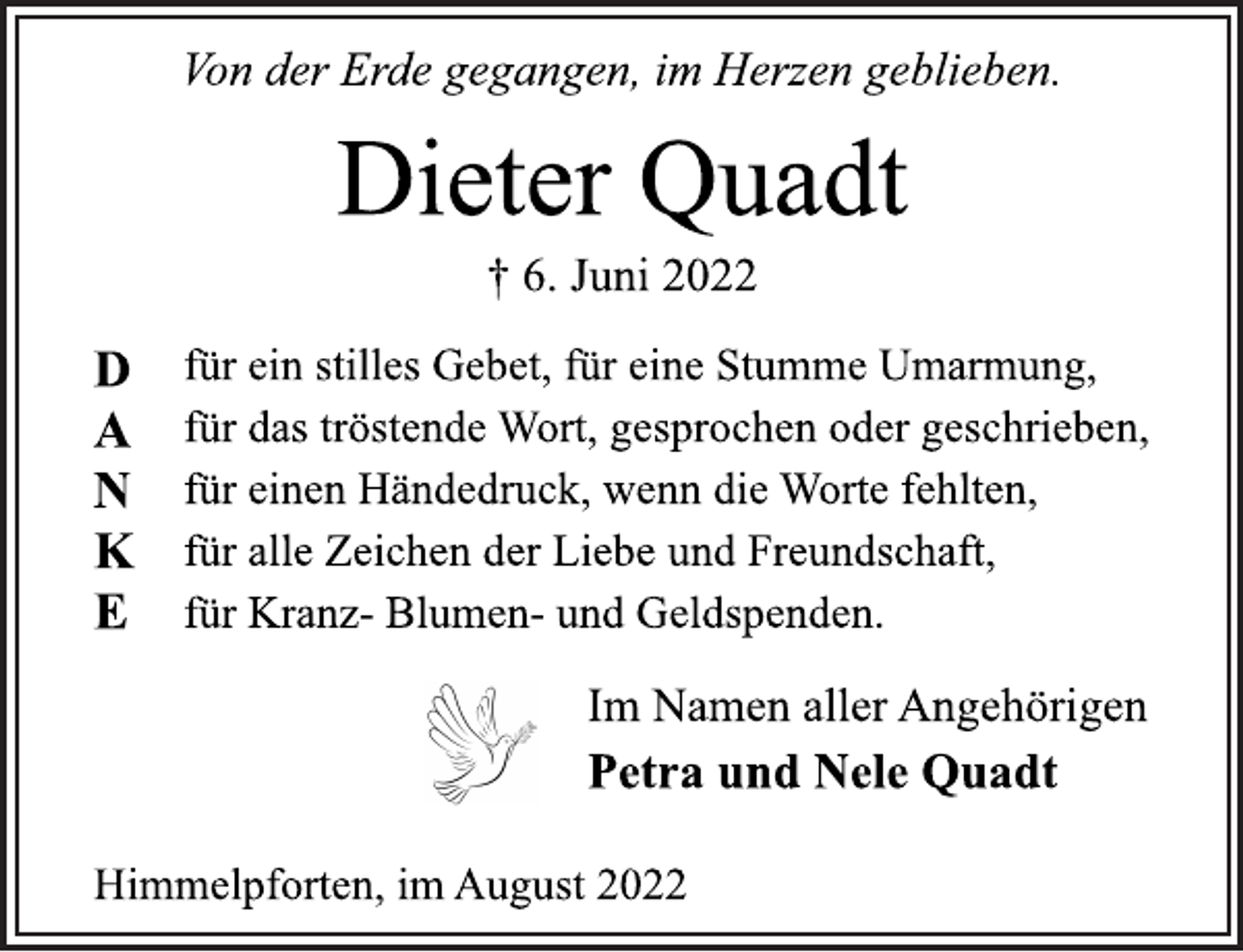 <p>Von der Erde gegangen, im Herzen geblieben.<br />Dieter Quadt<br />† 6. Juni 2022<br />DANKE<br />für ein stilles Gebet, für eine Stumme Umarmung,<br />für das tröstende Wort, gesprochen oder geschrieben,<br />für einen Händedruck, wenn die Worte fehlten,<br />für alle Zeichen der Liebe und Freundschaft,<br />für Kranz- Blumen- und Geldspenden.<br />Im Namen aller Angehörigen<br />Petra und Nele Quadt<br />Himmelpforten, im August 2022</p>