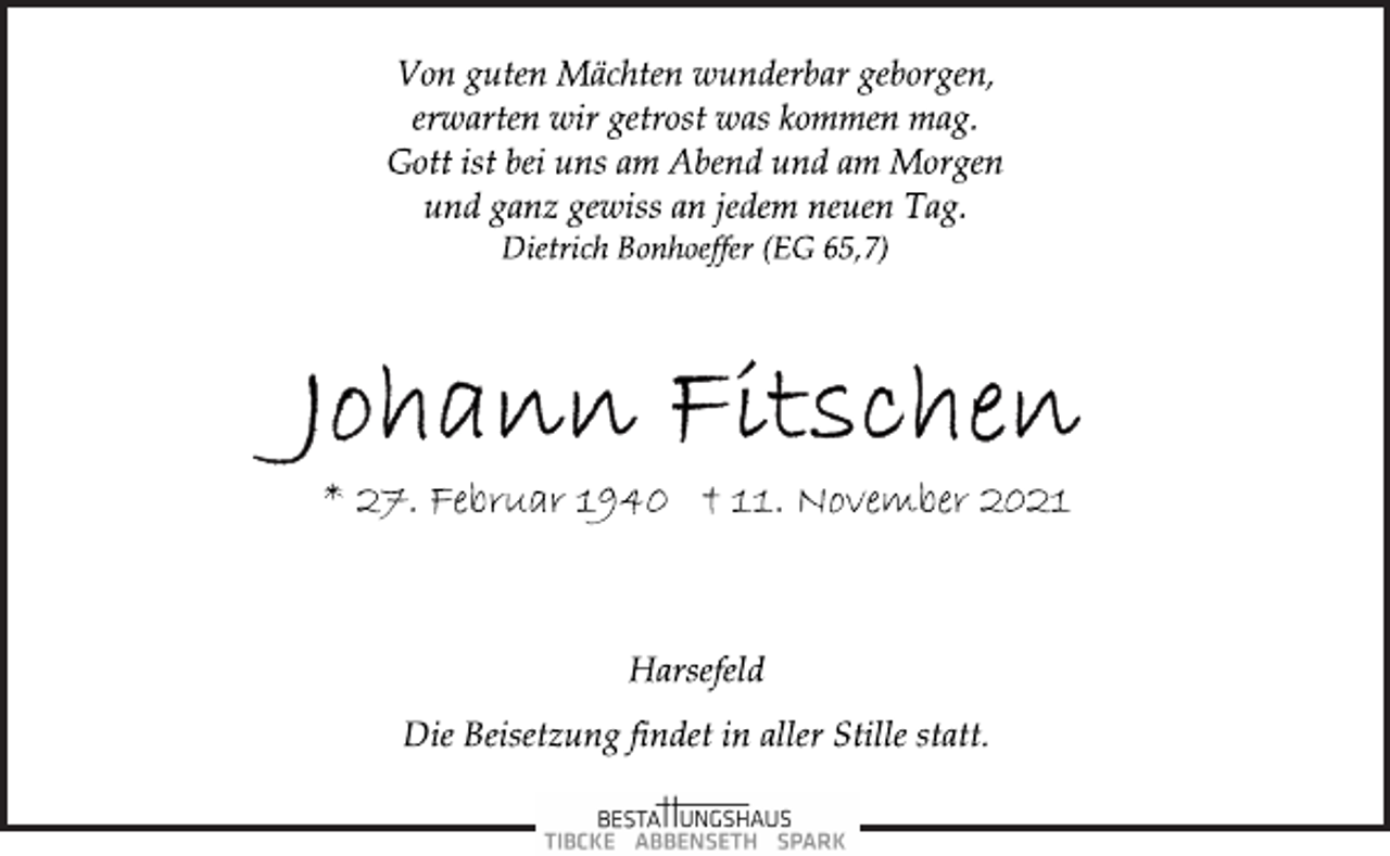 <p>Von guten Mächten wunderbar geborgen,<br />erwarten wir getrost was kommen mag.<br />Gott ist bei uns am Abend und am Morgen<br />und ganz gewiss an jedem neuen Tag.<br />Dietrich Bonhoeffer (EG 65,7)<br />Johann Fitschen<br />* 27. Februar 1940 † 11. November 2021<br />Harsefeld<br />Die Beisetzung findet in aller Stille statt.</p>